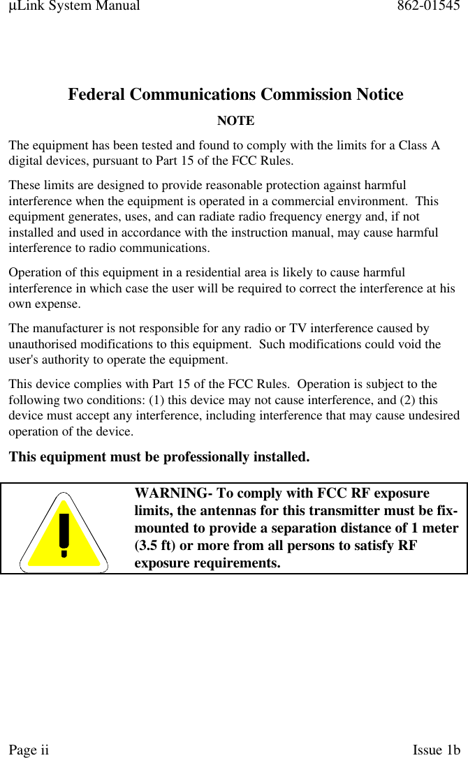 µLink System Manual 862-01545Page ii Issue 1bFederal Communications Commission NoticeNOTEThe equipment has been tested and found to comply with the limits for a Class Adigital devices, pursuant to Part 15 of the FCC Rules.These limits are designed to provide reasonable protection against harmfulinterference when the equipment is operated in a commercial environment.  Thisequipment generates, uses, and can radiate radio frequency energy and, if notinstalled and used in accordance with the instruction manual, may cause harmfulinterference to radio communications.Operation of this equipment in a residential area is likely to cause harmfulinterference in which case the user will be required to correct the interference at hisown expense.The manufacturer is not responsible for any radio or TV interference caused byunauthorised modifications to this equipment.  Such modifications could void theuser&apos;s authority to operate the equipment.This device complies with Part 15 of the FCC Rules.  Operation is subject to thefollowing two conditions: (1) this device may not cause interference, and (2) thisdevice must accept any interference, including interference that may cause undesiredoperation of the device.This equipment must be professionally installed.WARNING- To comply with FCC RF exposurelimits, the antennas for this transmitter must be fix-mounted to provide a separation distance of 1 meter(3.5 ft) or more from all persons to satisfy RFexposure requirements.