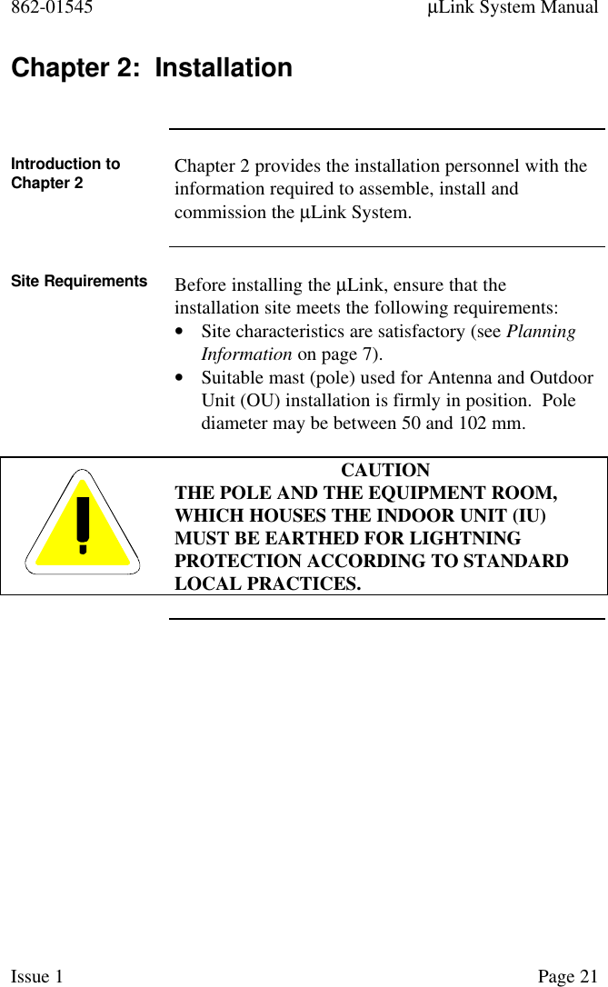 862-01545 µLink System ManualIssue 1 Page 21Chapter 2:  InstallationIntroduction toChapter 2 Chapter 2 provides the installation personnel with theinformation required to assemble, install andcommission the µLink System.Site Requirements Before installing the µLink, ensure that theinstallation site meets the following requirements:• Site characteristics are satisfactory (see PlanningInformation on page 7).• Suitable mast (pole) used for Antenna and OutdoorUnit (OU) installation is firmly in position.  Polediameter may be between 50 and 102 mm.CAUTIONTHE POLE AND THE EQUIPMENT ROOM,WHICH HOUSES THE INDOOR UNIT (IU)MUST BE EARTHED FOR LIGHTNINGPROTECTION ACCORDING TO STANDARDLOCAL PRACTICES.