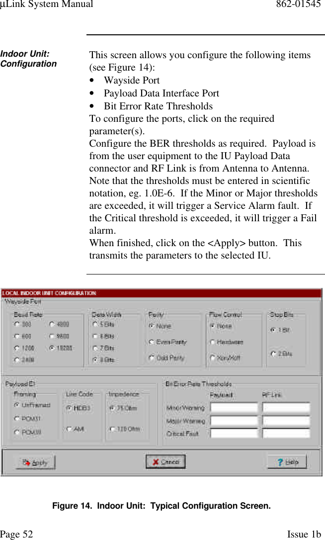 µLink System Manual 862-01545Page 52 Issue 1bIndoor Unit:Configuration This screen allows you configure the following items(see Figure 14):• Wayside Port• Payload Data Interface Port• Bit Error Rate ThresholdsTo configure the ports, click on the requiredparameter(s).Configure the BER thresholds as required.  Payload isfrom the user equipment to the IU Payload Dataconnector and RF Link is from Antenna to Antenna.Note that the thresholds must be entered in scientificnotation, eg. 1.0E-6.  If the Minor or Major thresholdsare exceeded, it will trigger a Service Alarm fault.  Ifthe Critical threshold is exceeded, it will trigger a Failalarm.When finished, click on the &lt;Apply&gt; button.  Thistransmits the parameters to the selected IU.Figure 14.  Indoor Unit:  Typical Configuration Screen.