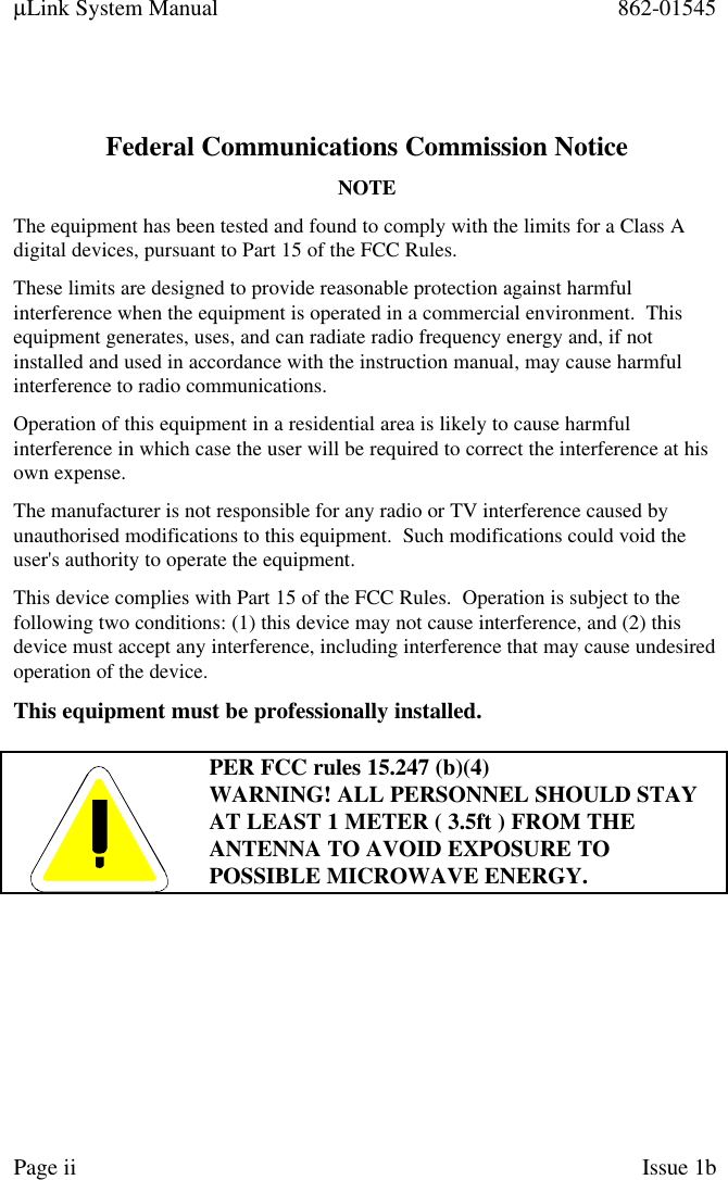 µLink System Manual 862-01545Page ii Issue 1bFederal Communications Commission NoticeNOTEThe equipment has been tested and found to comply with the limits for a Class Adigital devices, pursuant to Part 15 of the FCC Rules.These limits are designed to provide reasonable protection against harmfulinterference when the equipment is operated in a commercial environment.  Thisequipment generates, uses, and can radiate radio frequency energy and, if notinstalled and used in accordance with the instruction manual, may cause harmfulinterference to radio communications.Operation of this equipment in a residential area is likely to cause harmfulinterference in which case the user will be required to correct the interference at hisown expense.The manufacturer is not responsible for any radio or TV interference caused byunauthorised modifications to this equipment.  Such modifications could void theuser&apos;s authority to operate the equipment.This device complies with Part 15 of the FCC Rules.  Operation is subject to thefollowing two conditions: (1) this device may not cause interference, and (2) thisdevice must accept any interference, including interference that may cause undesiredoperation of the device.This equipment must be professionally installed.PER FCC rules 15.247 (b)(4)WARNING! ALL PERSONNEL SHOULD STAYAT LEAST 1 METER ( 3.5ft ) FROM THEANTENNA TO AVOID EXPOSURE TOPOSSIBLE MICROWAVE ENERGY.