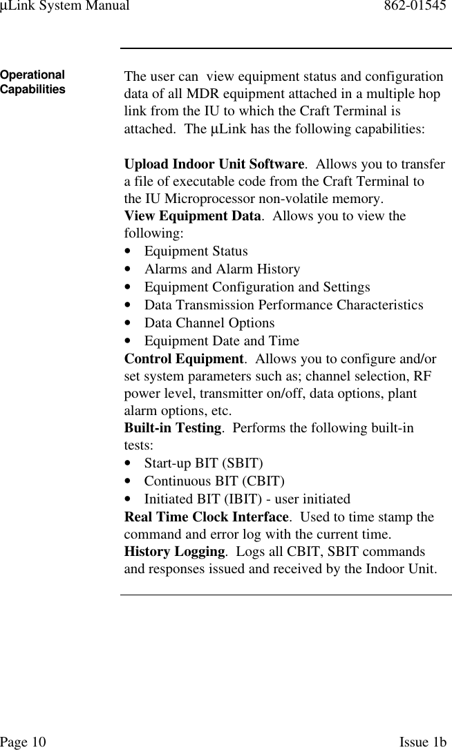 µLink System Manual 862-01545Page 10 Issue 1bOperationalCapabilities The user can  view equipment status and configurationdata of all MDR equipment attached in a multiple hoplink from the IU to which the Craft Terminal isattached.  The µLink has the following capabilities:Upload Indoor Unit Software.  Allows you to transfera file of executable code from the Craft Terminal tothe IU Microprocessor non-volatile memory.View Equipment Data.  Allows you to view thefollowing:• Equipment Status• Alarms and Alarm History• Equipment Configuration and Settings• Data Transmission Performance Characteristics• Data Channel Options• Equipment Date and TimeControl Equipment.  Allows you to configure and/orset system parameters such as; channel selection, RFpower level, transmitter on/off, data options, plantalarm options, etc.Built-in Testing.  Performs the following built-intests:• Start-up BIT (SBIT)• Continuous BIT (CBIT)• Initiated BIT (IBIT) - user initiatedReal Time Clock Interface.  Used to time stamp thecommand and error log with the current time.History Logging.  Logs all CBIT, SBIT commandsand responses issued and received by the Indoor Unit.