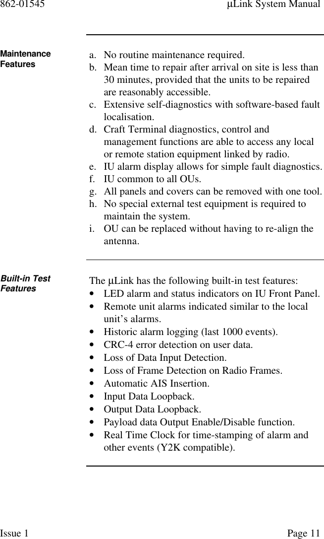 862-01545 µLink System ManualIssue 1 Page 11MaintenanceFeatures a. No routine maintenance required.b. Mean time to repair after arrival on site is less than30 minutes, provided that the units to be repairedare reasonably accessible.c. Extensive self-diagnostics with software-based faultlocalisation.d. Craft Terminal diagnostics, control andmanagement functions are able to access any localor remote station equipment linked by radio.e. IU alarm display allows for simple fault diagnostics.f. IU common to all OUs.g. All panels and covers can be removed with one tool.h. No special external test equipment is required tomaintain the system.i. OU can be replaced without having to re-align theantenna.Built-in TestFeatures The µLink has the following built-in test features:• LED alarm and status indicators on IU Front Panel.• Remote unit alarms indicated similar to the localunit’s alarms.• Historic alarm logging (last 1000 events).• CRC-4 error detection on user data.• Loss of Data Input Detection.• Loss of Frame Detection on Radio Frames.• Automatic AIS Insertion.• Input Data Loopback.• Output Data Loopback.• Payload data Output Enable/Disable function.• Real Time Clock for time-stamping of alarm andother events (Y2K compatible).