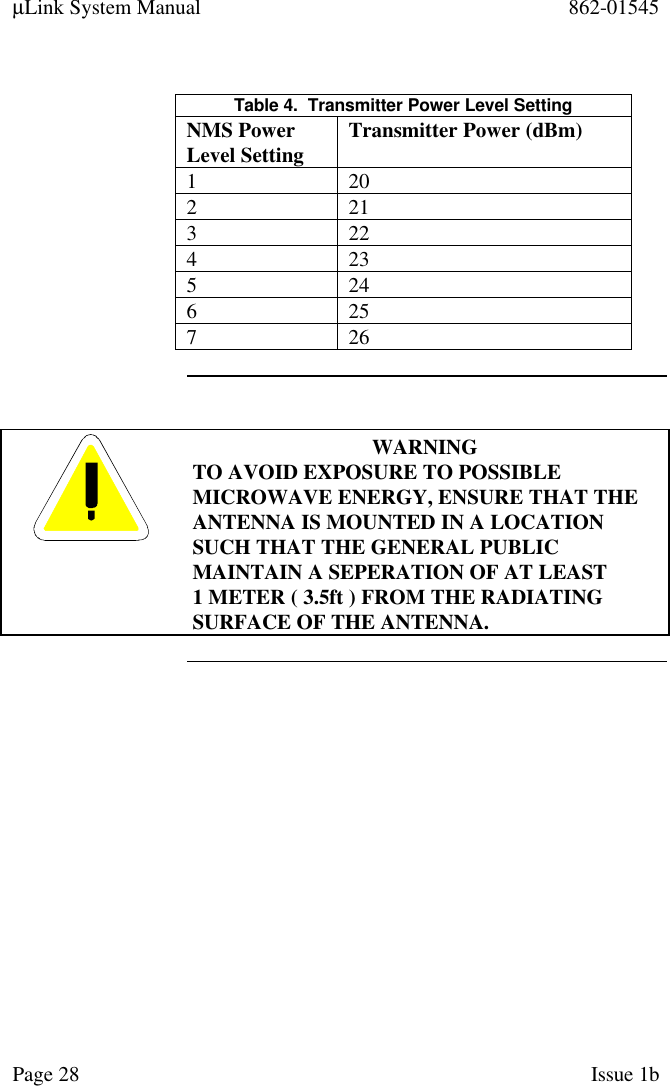 µLink System Manual 862-01545Page 28 Issue 1bTable 4.  Transmitter Power Level SettingNMS PowerLevel Setting Transmitter Power (dBm)1 202 213 224 235 246 257 26WARNINGTO AVOID EXPOSURE TO POSSIBLEMICROWAVE ENERGY, ENSURE THAT THEANTENNA IS MOUNTED IN A LOCATIONSUCH THAT THE GENERAL PUBLICMAINTAIN A SEPERATION OF AT LEAST1 METER ( 3.5ft ) FROM THE RADIATINGSURFACE OF THE ANTENNA.