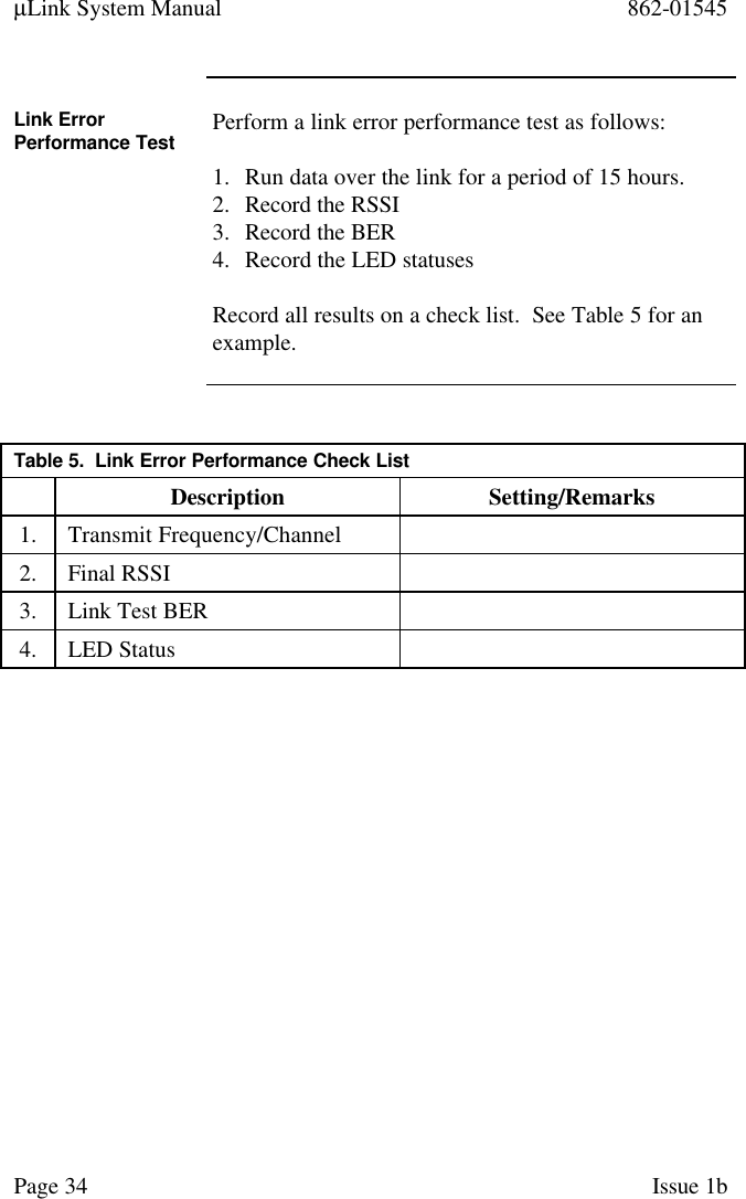 µLink System Manual 862-01545Page 34 Issue 1bLink ErrorPerformance Test Perform a link error performance test as follows:1. Run data over the link for a period of 15 hours.2. Record the RSSI3. Record the BER4. Record the LED statusesRecord all results on a check list.  See Table 5 for anexample.Table 5.  Link Error Performance Check ListDescription Setting/Remarks1. Transmit Frequency/Channel2. Final RSSI3. Link Test BER4. LED Status