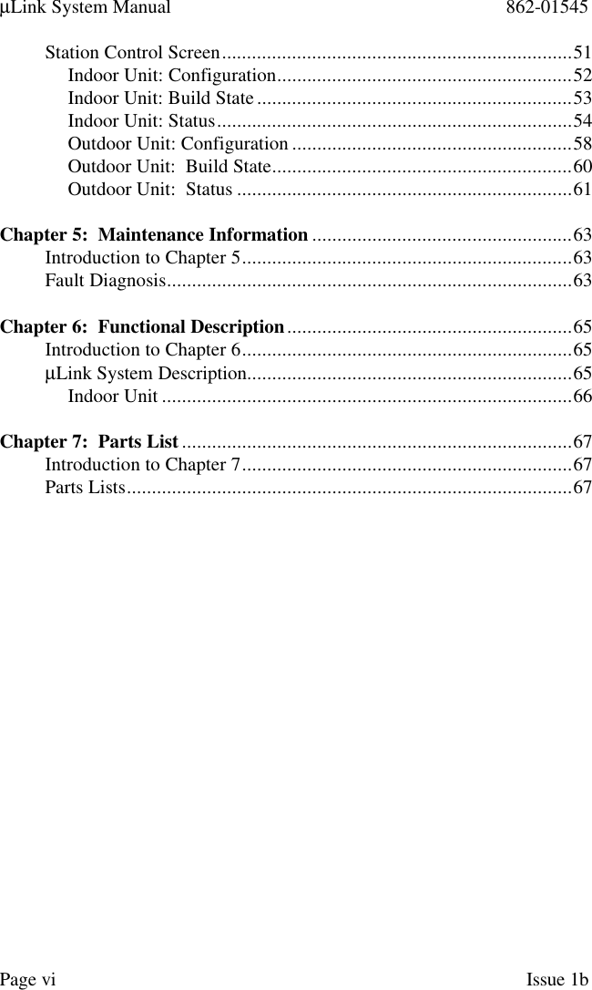 µLink System Manual 862-01545Page vi Issue 1bStation Control Screen......................................................................51Indoor Unit: Configuration...........................................................52Indoor Unit: Build State...............................................................53Indoor Unit: Status.......................................................................54Outdoor Unit: Configuration ........................................................58Outdoor Unit:  Build State............................................................60Outdoor Unit:  Status ...................................................................61Chapter 5:  Maintenance Information ....................................................63Introduction to Chapter 5..................................................................63Fault Diagnosis.................................................................................63Chapter 6:  Functional Description.........................................................65Introduction to Chapter 6..................................................................65µLink System Description.................................................................65Indoor Unit ..................................................................................66Chapter 7:  Parts List ..............................................................................67Introduction to Chapter 7..................................................................67Parts Lists.........................................................................................67