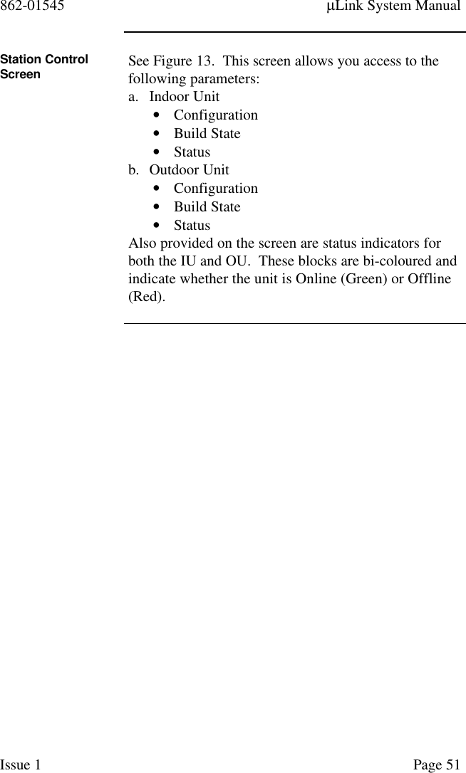 862-01545 µLink System ManualIssue 1 Page 51Station ControlScreen See Figure 13.  This screen allows you access to thefollowing parameters:a. Indoor Unit• Configuration• Build State• Statusb. Outdoor Unit• Configuration• Build State• StatusAlso provided on the screen are status indicators forboth the IU and OU.  These blocks are bi-coloured andindicate whether the unit is Online (Green) or Offline(Red).
