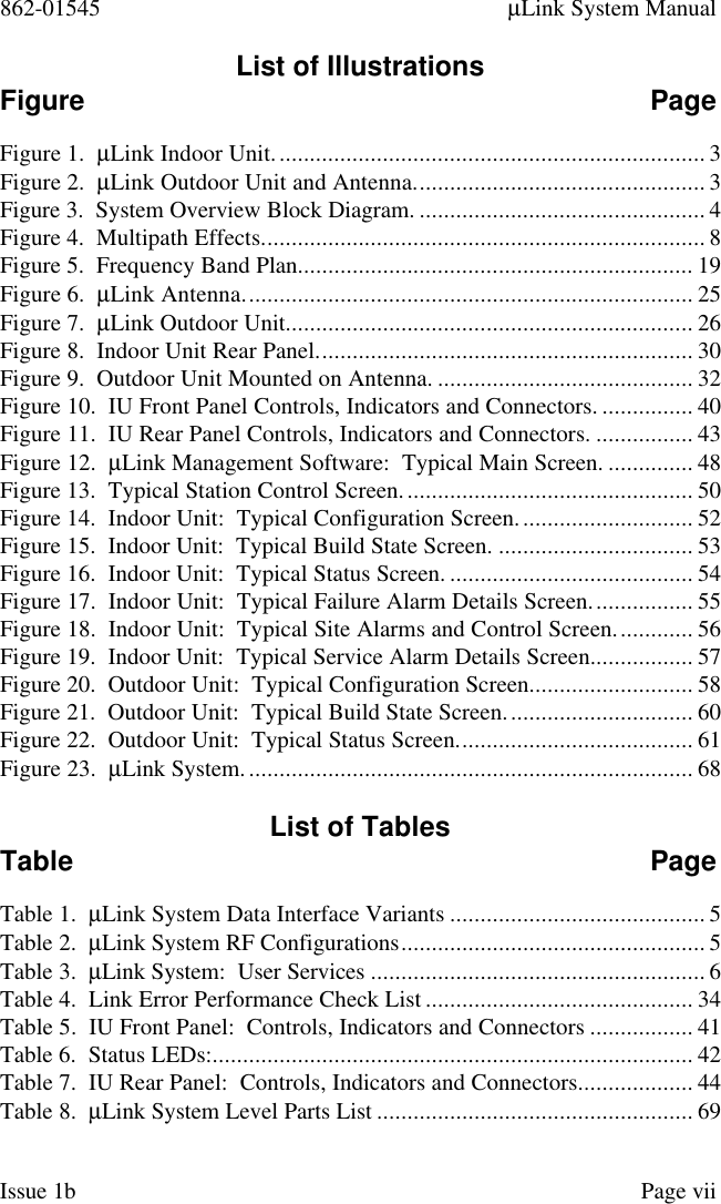 862-01545 µLink System ManualIssue 1b Page viiList of IllustrationsFigure PageFigure 1.  µLink Indoor Unit....................................................................... 3Figure 2.  µLink Outdoor Unit and Antenna................................................ 3Figure 3.  System Overview Block Diagram. ............................................... 4Figure 4.  Multipath Effects......................................................................... 8Figure 5.  Frequency Band Plan................................................................. 19Figure 6.  µLink Antenna.......................................................................... 25Figure 7.  µLink Outdoor Unit................................................................... 26Figure 8.  Indoor Unit Rear Panel.............................................................. 30Figure 9.  Outdoor Unit Mounted on Antenna. .......................................... 32Figure 10.  IU Front Panel Controls, Indicators and Connectors. ............... 40Figure 11.  IU Rear Panel Controls, Indicators and Connectors. ................ 43Figure 12.  µLink Management Software:  Typical Main Screen. .............. 48Figure 13.  Typical Station Control Screen................................................ 50Figure 14.  Indoor Unit:  Typical Configuration Screen............................. 52Figure 15.  Indoor Unit:  Typical Build State Screen. ................................ 53Figure 16.  Indoor Unit:  Typical Status Screen. ........................................ 54Figure 17.  Indoor Unit:  Typical Failure Alarm Details Screen................. 55Figure 18.  Indoor Unit:  Typical Site Alarms and Control Screen............. 56Figure 19.  Indoor Unit:  Typical Service Alarm Details Screen................. 57Figure 20.  Outdoor Unit:  Typical Configuration Screen........................... 58Figure 21.  Outdoor Unit:  Typical Build State Screen............................... 60Figure 22.  Outdoor Unit:  Typical Status Screen....................................... 61Figure 23.  µLink System.......................................................................... 68List of TablesTable PageTable 1.  µLink System Data Interface Variants .......................................... 5Table 2.  µLink System RF Configurations.................................................. 5Table 3.  µLink System:  User Services ....................................................... 6Table 4.  Link Error Performance Check List ............................................ 34Table 5.  IU Front Panel:  Controls, Indicators and Connectors ................. 41Table 6.  Status LEDs:............................................................................... 42Table 7.  IU Rear Panel:  Controls, Indicators and Connectors................... 44Table 8.  µLink System Level Parts List .................................................... 69