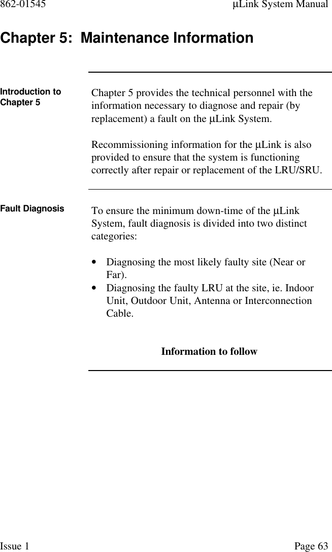 862-01545 µLink System ManualIssue 1 Page 63Chapter 5:  Maintenance InformationIntroduction toChapter 5 Chapter 5 provides the technical personnel with theinformation necessary to diagnose and repair (byreplacement) a fault on the µLink System.Recommissioning information for the µLink is alsoprovided to ensure that the system is functioningcorrectly after repair or replacement of the LRU/SRU.Fault Diagnosis To ensure the minimum down-time of the µLinkSystem, fault diagnosis is divided into two distinctcategories:• Diagnosing the most likely faulty site (Near orFar).• Diagnosing the faulty LRU at the site, ie. IndoorUnit, Outdoor Unit, Antenna or InterconnectionCable.Information to follow