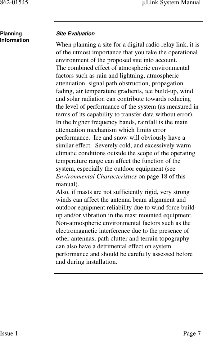 862-01545 µLink System ManualIssue 1 Page 7PlanningInformation Site EvaluationWhen planning a site for a digital radio relay link, it isof the utmost importance that you take the operationalenvironment of the proposed site into account.The combined effect of atmospheric environmentalfactors such as rain and lightning, atmosphericattenuation, signal path obstruction, propagationfading, air temperature gradients, ice build-up, windand solar radiation can contribute towards reducingthe level of performance of the system (as measured interms of its capability to transfer data without error).In the higher frequency bands, rainfall is the mainattenuation mechanism which limits errorperformance.  Ice and snow will obviously have asimilar effect.  Severely cold, and excessively warmclimatic conditions outside the scope of the operatingtemperature range can affect the function of thesystem, especially the outdoor equipment (seeEnvironmental Characteristics on page 18 of thismanual).Also, if masts are not sufficiently rigid, very strongwinds can affect the antenna beam alignment andoutdoor equipment reliability due to wind force build-up and/or vibration in the mast mounted equipment.Non-atmospheric environmental factors such as theelectromagnetic interference due to the presence ofother antennas, path clutter and terrain topographycan also have a detrimental effect on systemperformance and should be carefully assessed beforeand during installation.