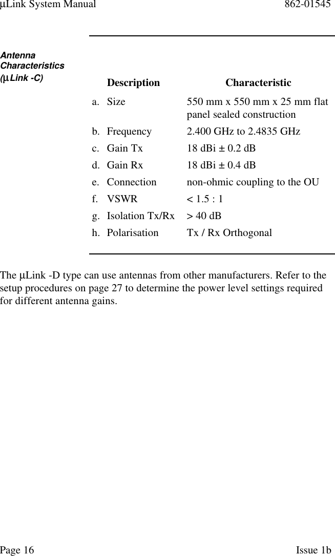 µLink System Manual 862-01545Page 16 Issue 1bAntennaCharacteristics(µµLink -C) Description Characteristica. Size 550 mm x 550 mm x 25 mm flatpanel sealed constructionb. Frequency 2.400 GHz to 2.4835 GHzc. Gain Tx 18 dBi ± 0.2 dBd. Gain Rx 18 dBi ± 0.4 dBe. Connection non-ohmic coupling to the OUf. VSWR &lt; 1.5 : 1g. Isolation Tx/Rx &gt; 40 dBh. Polarisation Tx / Rx OrthogonalThe µLink -D type can use antennas from other manufacturers. Refer to thesetup procedures on page 27 to determine the power level settings requiredfor different antenna gains.