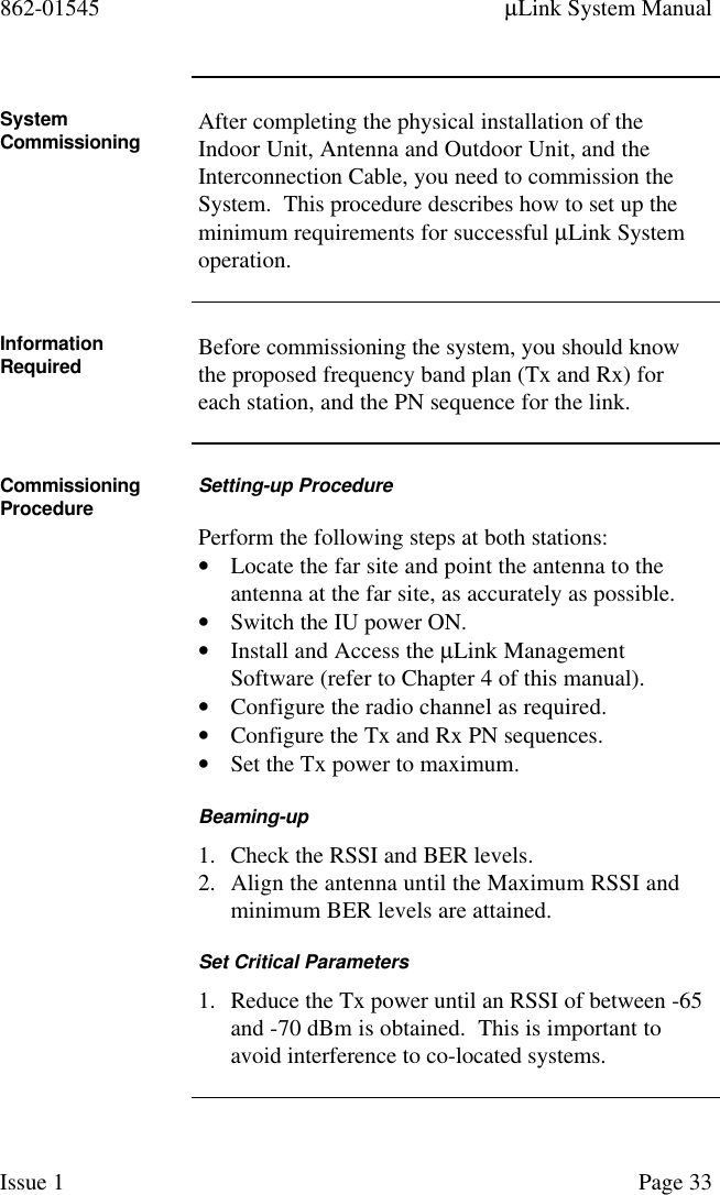 862-01545 µLink System ManualIssue 1 Page 33SystemCommissioning After completing the physical installation of theIndoor Unit, Antenna and Outdoor Unit, and theInterconnection Cable, you need to commission theSystem.  This procedure describes how to set up theminimum requirements for successful µLink Systemoperation.InformationRequired Before commissioning the system, you should knowthe proposed frequency band plan (Tx and Rx) foreach station, and the PN sequence for the link.CommissioningProcedure Setting-up ProcedurePerform the following steps at both stations:• Locate the far site and point the antenna to theantenna at the far site, as accurately as possible.• Switch the IU power ON.• Install and Access the µLink ManagementSoftware (refer to Chapter 4 of this manual).• Configure the radio channel as required.• Configure the Tx and Rx PN sequences.• Set the Tx power to maximum.Beaming-up1. Check the RSSI and BER levels.2. Align the antenna until the Maximum RSSI andminimum BER levels are attained.Set Critical Parameters1. Reduce the Tx power until an RSSI of between -65and -70 dBm is obtained.  This is important toavoid interference to co-located systems.