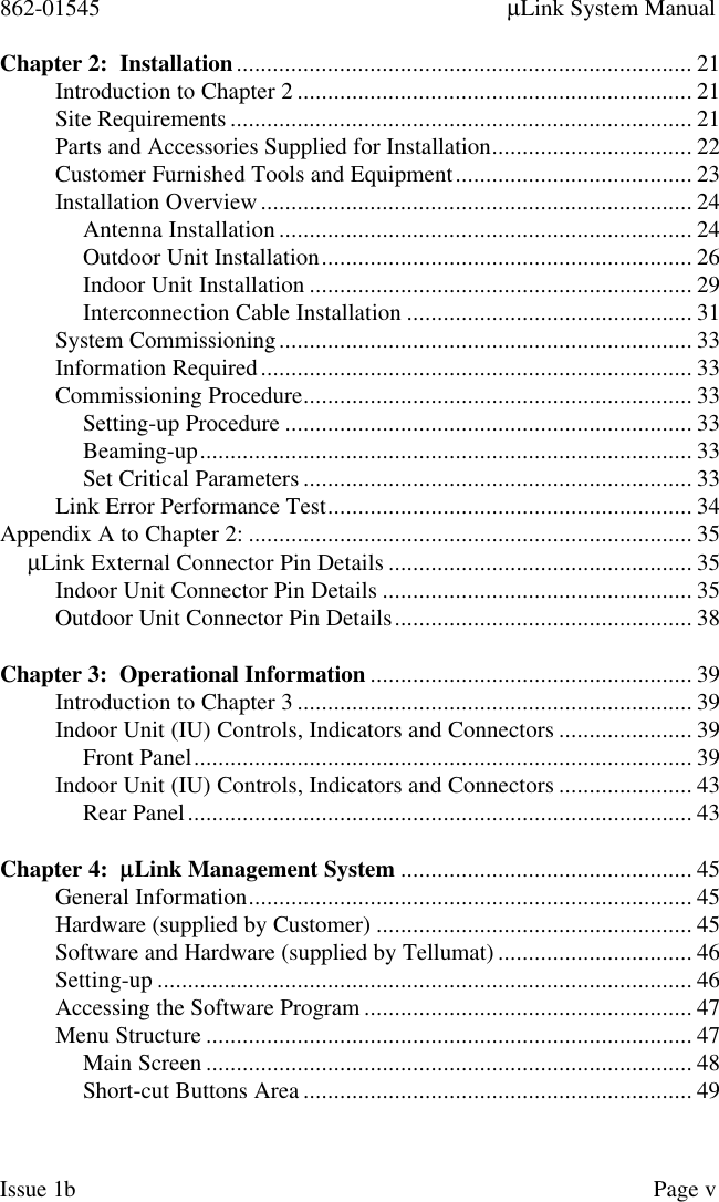 862-01545 µLink System ManualIssue 1b Page vChapter 2:  Installation........................................................................... 21Introduction to Chapter 2 ................................................................. 21Site Requirements ............................................................................ 21Parts and Accessories Supplied for Installation................................. 22Customer Furnished Tools and Equipment....................................... 23Installation Overview....................................................................... 24Antenna Installation.................................................................... 24Outdoor Unit Installation............................................................. 26Indoor Unit Installation ............................................................... 29Interconnection Cable Installation ............................................... 31System Commissioning.................................................................... 33Information Required....................................................................... 33Commissioning Procedure................................................................ 33Setting-up Procedure ................................................................... 33Beaming-up................................................................................. 33Set Critical Parameters ................................................................ 33Link Error Performance Test............................................................ 34Appendix A to Chapter 2: ......................................................................... 35µLink External Connector Pin Details .................................................. 35Indoor Unit Connector Pin Details ................................................... 35Outdoor Unit Connector Pin Details................................................. 38Chapter 3:  Operational Information ..................................................... 39Introduction to Chapter 3 ................................................................. 39Indoor Unit (IU) Controls, Indicators and Connectors ...................... 39Front Panel.................................................................................. 39Indoor Unit (IU) Controls, Indicators and Connectors ...................... 43Rear Panel................................................................................... 43Chapter 4:  µµLink Management System ................................................ 45General Information......................................................................... 45Hardware (supplied by Customer) .................................................... 45Software and Hardware (supplied by Tellumat) ................................ 46Setting-up ........................................................................................ 46Accessing the Software Program ...................................................... 47Menu Structure ................................................................................ 47Main Screen ................................................................................ 48Short-cut Buttons Area ................................................................ 49