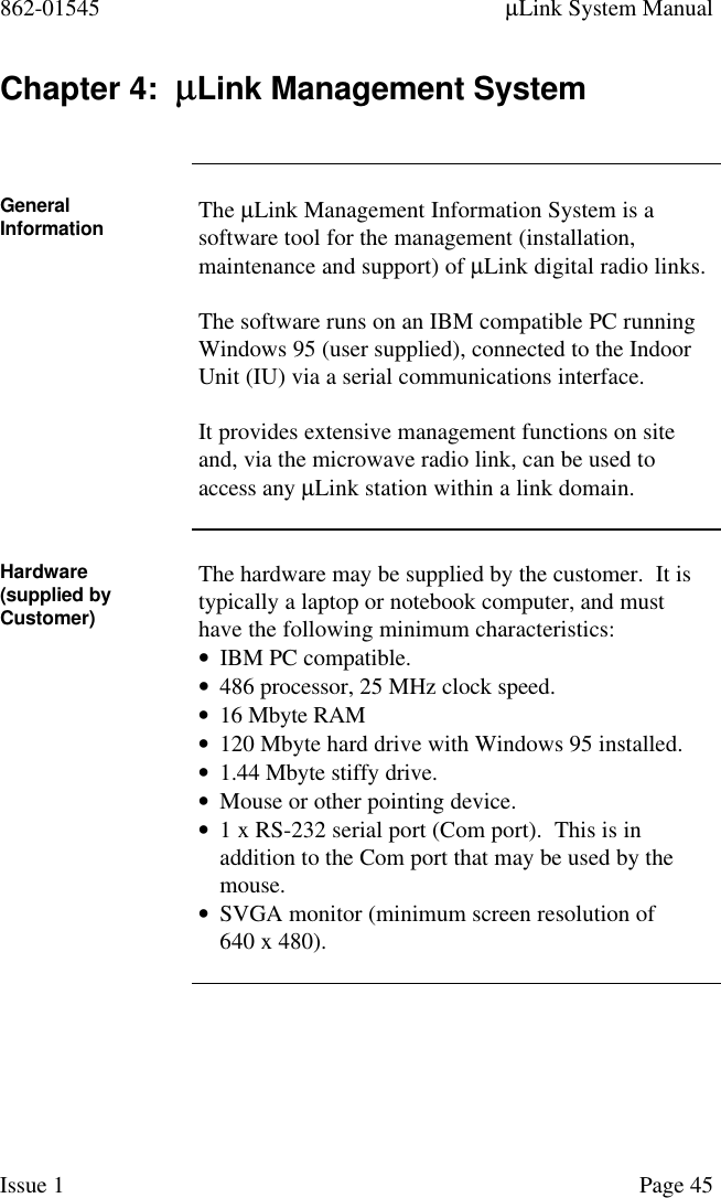 862-01545 µLink System ManualIssue 1 Page 45Chapter 4:  µµLink Management SystemGeneralInformation The µLink Management Information System is asoftware tool for the management (installation,maintenance and support) of µLink digital radio links.The software runs on an IBM compatible PC runningWindows 95 (user supplied), connected to the IndoorUnit (IU) via a serial communications interface.It provides extensive management functions on siteand, via the microwave radio link, can be used toaccess any µLink station within a link domain.Hardware(supplied byCustomer)The hardware may be supplied by the customer.  It istypically a laptop or notebook computer, and musthave the following minimum characteristics:• IBM PC compatible.• 486 processor, 25 MHz clock speed.• 16 Mbyte RAM• 120 Mbyte hard drive with Windows 95 installed.• 1.44 Mbyte stiffy drive.• Mouse or other pointing device.• 1 x RS-232 serial port (Com port).  This is inaddition to the Com port that may be used by themouse.• SVGA monitor (minimum screen resolution of640 x 480).