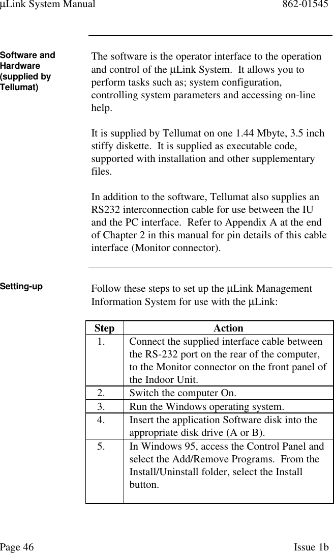 µLink System Manual 862-01545Page 46 Issue 1bSoftware andHardware(supplied byTellumat)The software is the operator interface to the operationand control of the µLink System.  It allows you toperform tasks such as; system configuration,controlling system parameters and accessing on-linehelp.It is supplied by Tellumat on one 1.44 Mbyte, 3.5 inchstiffy diskette.  It is supplied as executable code,supported with installation and other supplementaryfiles.In addition to the software, Tellumat also supplies anRS232 interconnection cable for use between the IUand the PC interface.  Refer to Appendix A at the endof Chapter 2 in this manual for pin details of this cableinterface (Monitor connector).Setting-up Follow these steps to set up the µLink ManagementInformation System for use with the µLink:Step Action1. Connect the supplied interface cable betweenthe RS-232 port on the rear of the computer,to the Monitor connector on the front panel ofthe Indoor Unit.2. Switch the computer On.3. Run the Windows operating system.4. Insert the application Software disk into theappropriate disk drive (A or B).5. In Windows 95, access the Control Panel andselect the Add/Remove Programs.  From theInstall/Uninstall folder, select the Installbutton.