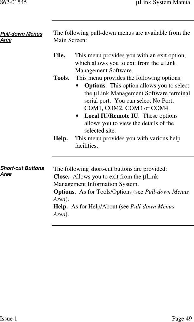 862-01545 µLink System ManualIssue 1 Page 49Pull-down MenusAreaThe following pull-down menus are available from theMain Screen:File. This menu provides you with an exit option,which allows you to exit from the µLinkManagement Software.Tools. This menu provides the following options:• Options.  This option allows you to selectthe µLink Management Software terminalserial port.  You can select No Port,COM1, COM2, COM3 or COM4.• Local IU/Remote IU.  These optionsallows you to view the details of theselected site.Help. This menu provides you with various helpfacilities.Short-cut ButtonsArea The following short-cut buttons are provided:Close.  Allows you to exit from the µLinkManagement Information System.Options.  As for Tools/Options (see Pull-down MenusArea).Help.  As for Help/About (see Pull-down MenusArea).