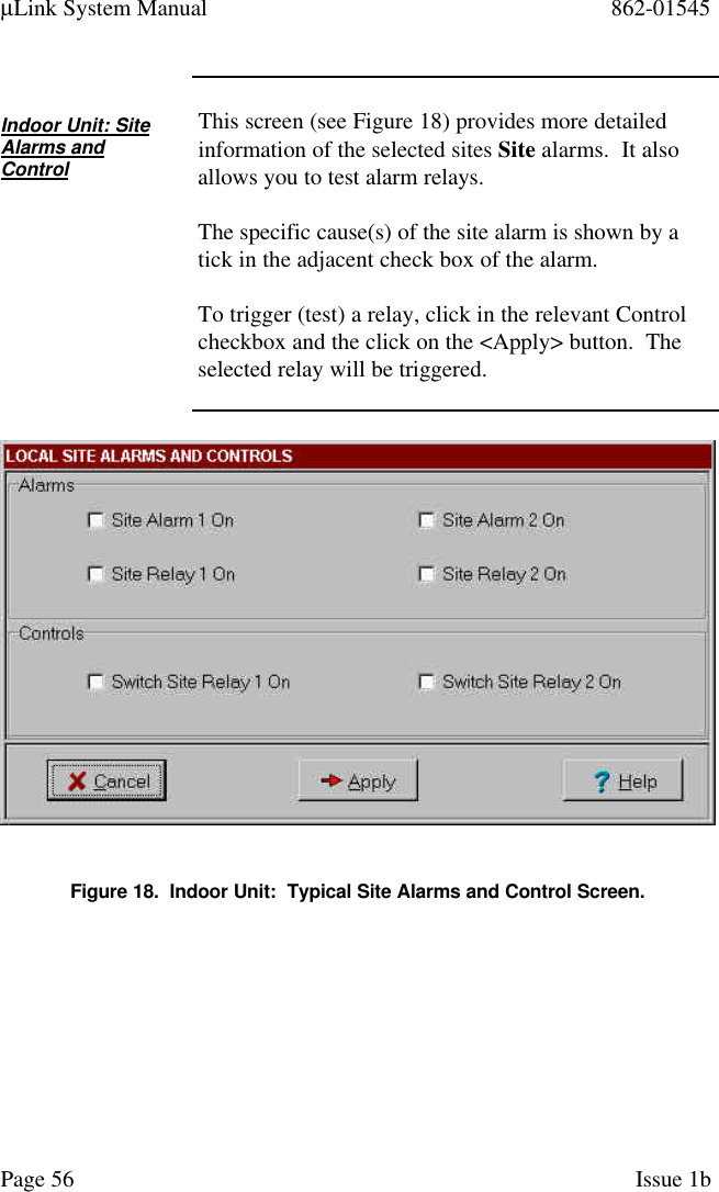 µLink System Manual 862-01545Page 56 Issue 1bIndoor Unit: SiteAlarms andControlThis screen (see Figure 18) provides more detailedinformation of the selected sites Site alarms.  It alsoallows you to test alarm relays.The specific cause(s) of the site alarm is shown by atick in the adjacent check box of the alarm.To trigger (test) a relay, click in the relevant Controlcheckbox and the click on the &lt;Apply&gt; button.  Theselected relay will be triggered.Figure 18.  Indoor Unit:  Typical Site Alarms and Control Screen.