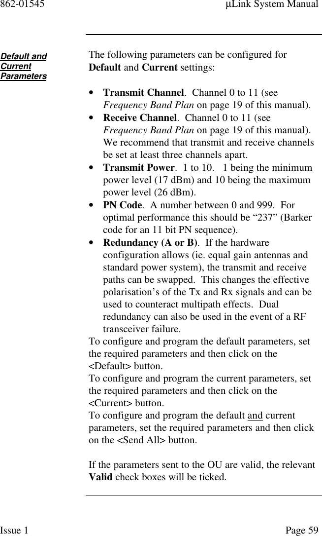 862-01545 µLink System ManualIssue 1 Page 59Default andCurrentParametersThe following parameters can be configured forDefault and Current settings:• Transmit Channel.  Channel 0 to 11 (seeFrequency Band Plan on page 19 of this manual).• Receive Channel.  Channel 0 to 11 (seeFrequency Band Plan on page 19 of this manual).We recommend that transmit and receive channelsbe set at least three channels apart.• Transmit Power.  1 to 10.   1 being the minimumpower level (17 dBm) and 10 being the maximumpower level (26 dBm).• PN Code.  A number between 0 and 999.  Foroptimal performance this should be “237” (Barkercode for an 11 bit PN sequence).• Redundancy (A or B).  If the hardwareconfiguration allows (ie. equal gain antennas andstandard power system), the transmit and receivepaths can be swapped.  This changes the effectivepolarisation’s of the Tx and Rx signals and can beused to counteract multipath effects.  Dualredundancy can also be used in the event of a RFtransceiver failure.To configure and program the default parameters, setthe required parameters and then click on the&lt;Default&gt; button.To configure and program the current parameters, setthe required parameters and then click on the&lt;Current&gt; button.To configure and program the default and currentparameters, set the required parameters and then clickon the &lt;Send All&gt; button.If the parameters sent to the OU are valid, the relevantValid check boxes will be ticked.