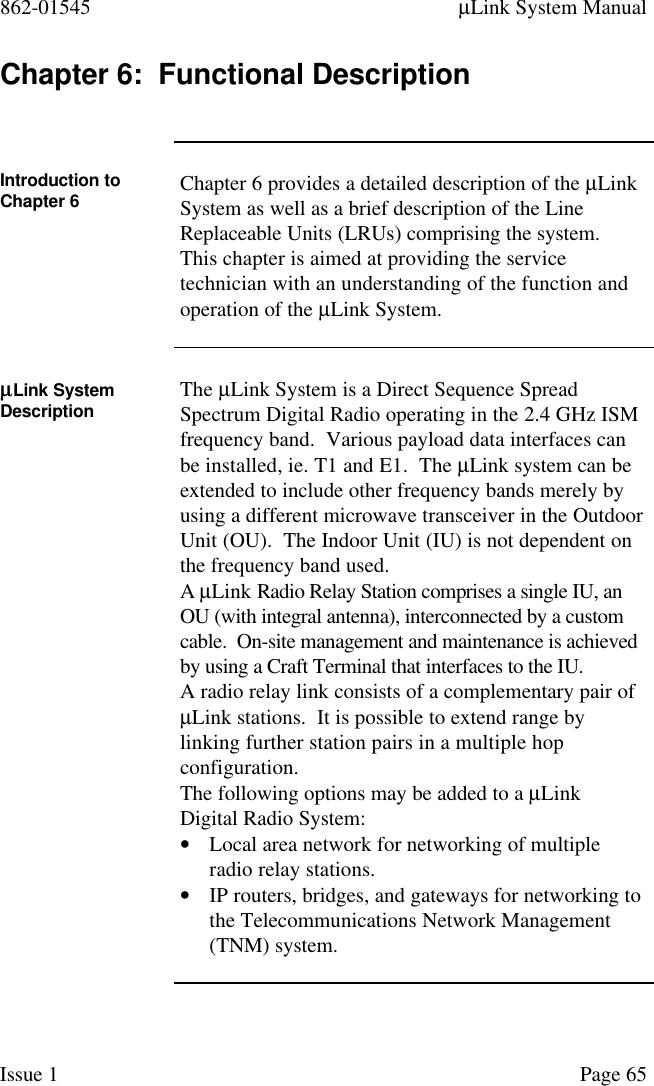 862-01545 µLink System ManualIssue 1 Page 65Chapter 6:  Functional DescriptionIntroduction toChapter 6 Chapter 6 provides a detailed description of the µLinkSystem as well as a brief description of the LineReplaceable Units (LRUs) comprising the system.This chapter is aimed at providing the servicetechnician with an understanding of the function andoperation of the µLink System.µµLink SystemDescription The µLink System is a Direct Sequence SpreadSpectrum Digital Radio operating in the 2.4 GHz ISMfrequency band.  Various payload data interfaces canbe installed, ie. T1 and E1.  The µLink system can beextended to include other frequency bands merely byusing a different microwave transceiver in the OutdoorUnit (OU).  The Indoor Unit (IU) is not dependent onthe frequency band used.A µLink Radio Relay Station comprises a single IU, anOU (with integral antenna), interconnected by a customcable.  On-site management and maintenance is achievedby using a Craft Terminal that interfaces to the IU.A radio relay link consists of a complementary pair ofµLink stations.  It is possible to extend range bylinking further station pairs in a multiple hopconfiguration.The following options may be added to a µLinkDigital Radio System:• Local area network for networking of multipleradio relay stations.• IP routers, bridges, and gateways for networking tothe Telecommunications Network Management(TNM) system.