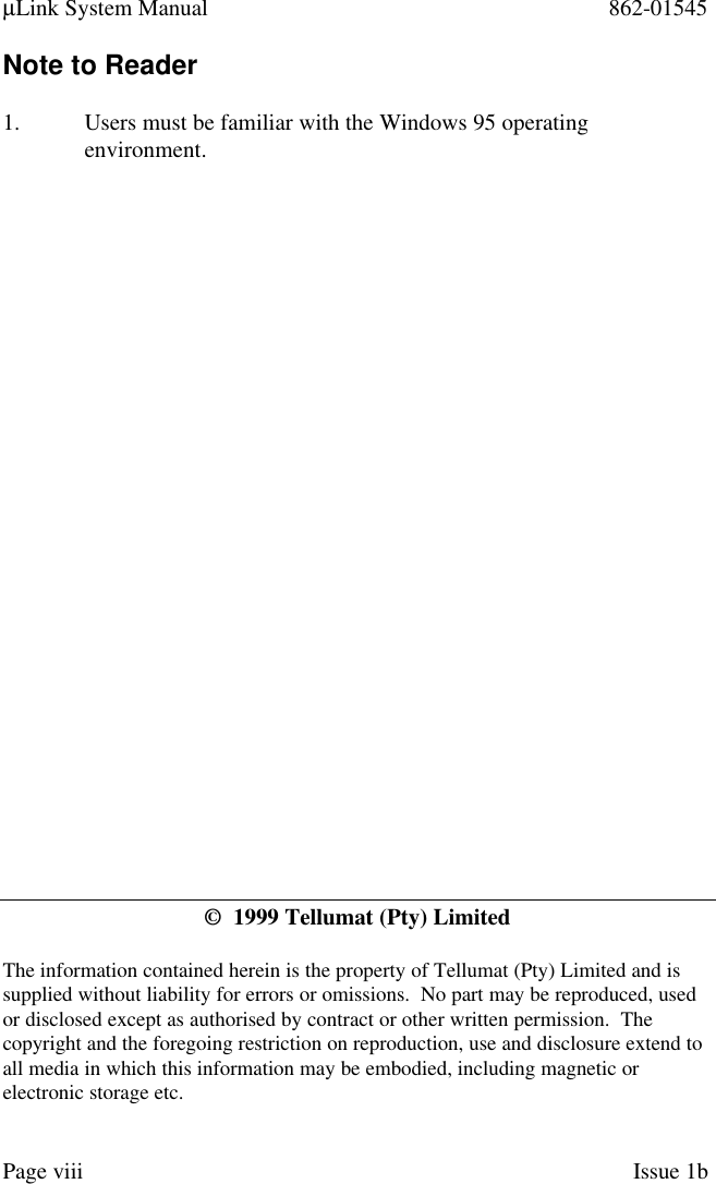 µLink System Manual 862-01545Page viii Issue 1bNote to Reader1. Users must be familiar with the Windows 95 operatingenvironment.©  1999 Tellumat (Pty) LimitedThe information contained herein is the property of Tellumat (Pty) Limited and issupplied without liability for errors or omissions.  No part may be reproduced, usedor disclosed except as authorised by contract or other written permission.  Thecopyright and the foregoing restriction on reproduction, use and disclosure extend toall media in which this information may be embodied, including magnetic orelectronic storage etc.