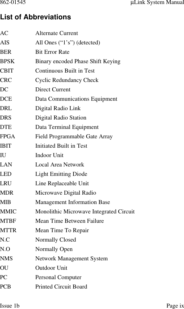 862-01545 µLink System ManualIssue 1b Page ixList of AbbreviationsAC Alternate CurrentAIS All Ones (“1’s”) (detected)BER Bit Error RateBPSK Binary encoded Phase Shift KeyingCBIT Continuous Built in TestCRC Cyclic Redundancy CheckDC Direct CurrentDCE Data Communications EquipmentDRL Digital Radio LinkDRS Digital Radio StationDTE Data Terminal EquipmentFPGA Field Programmable Gate ArrayIBIT Initiated Built in TestIU Indoor UnitLAN Local Area NetworkLED Light Emitting DiodeLRU Line Replaceable UnitMDR Microwave Digital RadioMIB Management Information BaseMMIC Monolithic Microwave Integrated CircuitMTBF Mean Time Between FailureMTTR Mean Time To RepairN.C Normally ClosedN.O Normally OpenNMS Network Management SystemOU Outdoor UnitPC Personal ComputerPCB Printed Circuit Board