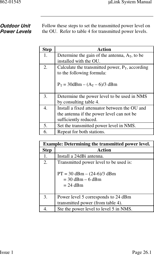 862-01545 µLink System ManualIssue 1 Page 26.1Outdoor UnitPower LevelsFollow these steps to set the transmitted power level onthe OU.  Refer to table 4 for transmitted power levels.Step Action1. Determine the gain of the antenna, AT, to beinstalled with the OU.2. Calculate the transmitted power, PT, accordingto the following formula:PT = 30dBm – (AT – 6)/3 dBm3. Determine the power level to be used in NMSby consulting table 4.4. Install a fixed attenuator between the OU andthe antenna if the power level can not besufficiently reduced.5. Set the transmitted power level in NMS.6. Repeat for both stations.Example: Determining the transmitted power level.Step Action1. Install a 24dBi antenna.2. Transmitted power level to be used is:PT = 30 dBm – (24-6)/3 dBm     = 30 dBm – 6 dBm     = 24 dBm3. Power level 5 corresponds to 24 dBmtransmitted power (from table 4).4. Ste the power level to level 5 in NMS.