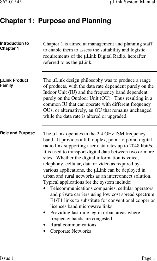 862-01545 µLink System ManualIssue 1 Page 1Chapter 1:  Purpose and PlanningIntroduction toChapter 1 Chapter 1 is aimed at management and planning staffto enable them to assess the suitability and logisticrequirements of the µLink Digital Radio, hereafterreferred to as the µLink.µµLink ProductFamily The µLink design philosophy was to produce a rangeof products, with the data rate dependent purely on theIndoor Unit (IU) and the frequency band dependentpurely on the Outdoor Unit (OU).  Thus resulting in acommon IU that can operate with different frequencyOUs, or alternatively, an OU that remains unchangedwhile the data rate is altered or upgraded.Role and Purpose The µLink operates in the 2.4 GHz ISM frequencyband.  It provides a full duplex, point-to-point, digitalradio link supporting user data rates up to 2048 kbit/s.It is used to transport digital data between two or moresites.  Whether the digital information is voice,telephony, cellular, data or video as required byvarious applications, the µLink can be deployed inurban and rural networks as an interconnect solution.Typical applications for the system include:• Telecommunications companies, cellular operatorsand private carriers using low cost spread spectrumE1/T1 links to substitute for conventional copper orlicences band microwave links• Providing last mile leg in urban areas wherefrequency bands are congested• Rural communications• Corporate Networks