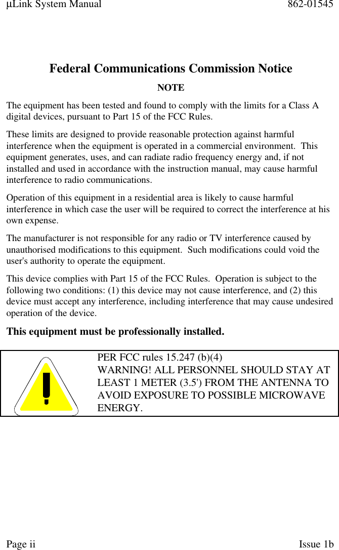 µLink System Manual 862-01545Page ii Issue 1bFederal Communications Commission NoticeNOTEThe equipment has been tested and found to comply with the limits for a Class Adigital devices, pursuant to Part 15 of the FCC Rules.These limits are designed to provide reasonable protection against harmfulinterference when the equipment is operated in a commercial environment.  Thisequipment generates, uses, and can radiate radio frequency energy and, if notinstalled and used in accordance with the instruction manual, may cause harmfulinterference to radio communications.Operation of this equipment in a residential area is likely to cause harmfulinterference in which case the user will be required to correct the interference at hisown expense.The manufacturer is not responsible for any radio or TV interference caused byunauthorised modifications to this equipment.  Such modifications could void theuser&apos;s authority to operate the equipment.This device complies with Part 15 of the FCC Rules.  Operation is subject to thefollowing two conditions: (1) this device may not cause interference, and (2) thisdevice must accept any interference, including interference that may cause undesiredoperation of the device.This equipment must be professionally installed.PER FCC rules 15.247 (b)(4)WARNING! ALL PERSONNEL SHOULD STAY ATLEAST 1 METER (3.5&apos;) FROM THE ANTENNA TOAVOID EXPOSURE TO POSSIBLE MICROWAVEENERGY.