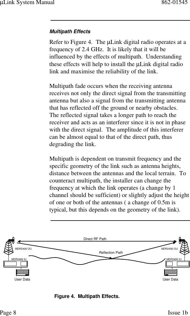 µLink System Manual 862-01545Page 8Issue 1bMultipath EffectsRefer to Figure 4.  The µLink digital radio operates at afrequency of 2.4 GHz.  It is likely that it will beinfluenced by the effects of multipath.  Understandingthese effects will help to install the µLink digital radiolink and maximise the reliability of the link.Multipath fade occurs when the receiving antennareceives not only the direct signal from the transmittingantenna but also a signal from the transmitting antennathat has reflected off the ground or nearby obstacles.The reflected signal takes a longer path to reach thereceiver and acts as an interferer since it is not in phasewith the direct signal.  The amplitude of this interferercan be almost equal to that of the direct path, thusdegrading the link.Multipath is dependent on transmit frequency and thespecific geometry of the link such as antenna heights,distance between the antennas and the local terrain.  Tocounteract multipath, the installer can change thefrequency at which the link operates (a change by 1channel should be sufficient) or slightly adjust the heightof one or both of the antennas ( a change of 0.5m istypical, but this depends on the geometry of the link).User DataMDR2400 OUMDR2400 IUUser DataMDR2400 OUMDR2400 IUDirect RF PathReflection PathFigure 4.  Multipath Effects.