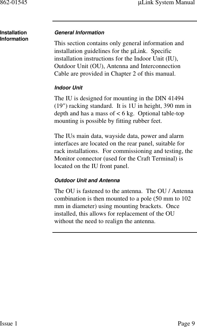 862-01545 µLink System ManualIssue 1 Page 9InstallationInformation General InformationThis section contains only general information andinstallation guidelines for the µLink.  Specificinstallation instructions for the Indoor Unit (IU),Outdoor Unit (OU), Antenna and InterconnectionCable are provided in Chapter 2 of this manual.Indoor UnitThe IU is designed for mounting in the DIN 41494(19&quot;) racking standard.  It is 1U in height, 390 mm indepth and has a mass of &lt; 6 kg.  Optional table-topmounting is possible by fitting rubber feet.The IUs main data, wayside data, power and alarminterfaces are located on the rear panel, suitable forrack installations.  For commissioning and testing, theMonitor connector (used for the Craft Terminal) islocated on the IU front panel.Outdoor Unit and AntennaThe OU is fastened to the antenna.  The OU / Antennacombination is then mounted to a pole (50 mm to 102mm in diameter) using mounting brackets.  Onceinstalled, this allows for replacement of the OUwithout the need to realign the antenna.