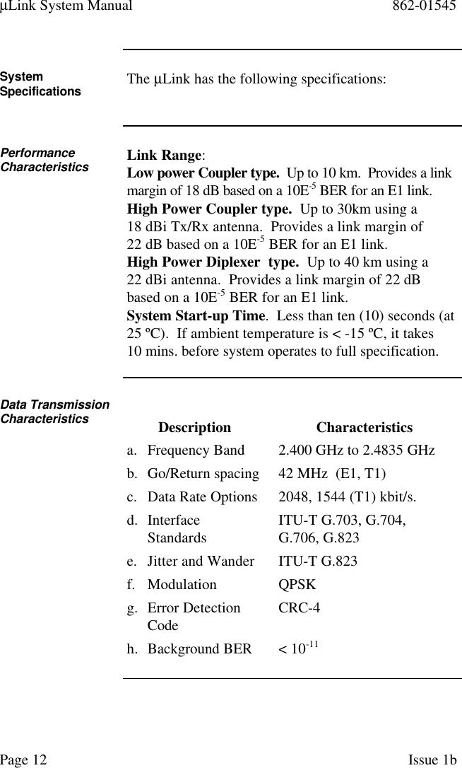 µLink System Manual 862-01545Page 12 Issue 1bSystemSpecifications The µLink has the following specifications:PerformanceCharacteristics Link Range:Low power Coupler type.  Up to 10 km.  Provides a linkmargin of 18 dB based on a 10E-5 BER for an E1 link.High Power Coupler type.  Up to 30km using a18 dBi Tx/Rx antenna.  Provides a link margin of22 dB based on a 10E-5 BER for an E1 link.High Power Diplexer  type.  Up to 40 km using a22 dBi antenna.  Provides a link margin of 22 dBbased on a 10E-5 BER for an E1 link.System Start-up Time.  Less than ten (10) seconds (at25 ºC).  If ambient temperature is &lt; -15 ºC, it takes10 mins. before system operates to full specification.Data TransmissionCharacteristics Description Characteristicsa. Frequency Band 2.400 GHz to 2.4835 GHzb. Go/Return spacing 42 MHz  (E1, T1)c. Data Rate Options 2048, 1544 (T1) kbit/s.d. InterfaceStandards ITU-T G.703, G.704,G.706, G.823e. Jitter and Wander ITU-T G.823f. Modulation QPSKg. Error DetectionCode CRC-4h. Background BER &lt; 10-11