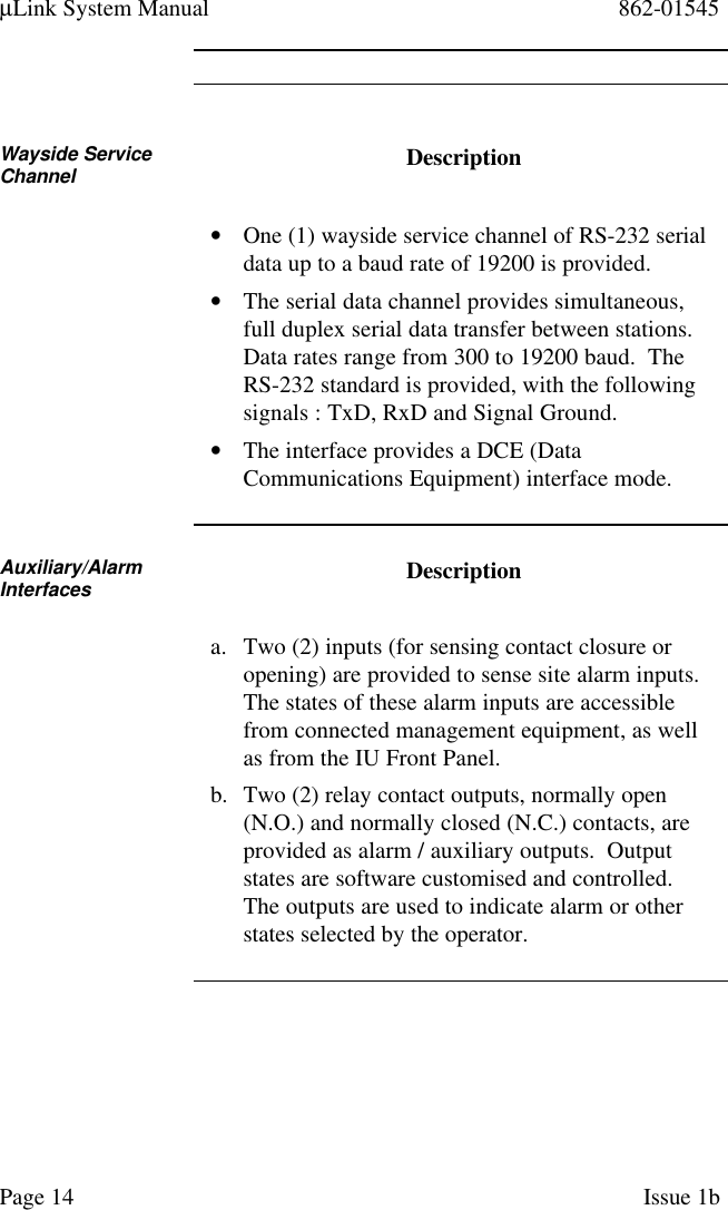 µLink System Manual 862-01545Page 14 Issue 1bWayside ServiceChannel Description• One (1) wayside service channel of RS-232 serialdata up to a baud rate of 19200 is provided.• The serial data channel provides simultaneous,full duplex serial data transfer between stations.Data rates range from 300 to 19200 baud.  TheRS-232 standard is provided, with the followingsignals : TxD, RxD and Signal Ground.• The interface provides a DCE (DataCommunications Equipment) interface mode.Auxiliary/AlarmInterfaces Descriptiona. Two (2) inputs (for sensing contact closure oropening) are provided to sense site alarm inputs.The states of these alarm inputs are accessiblefrom connected management equipment, as wellas from the IU Front Panel.b. Two (2) relay contact outputs, normally open(N.O.) and normally closed (N.C.) contacts, areprovided as alarm / auxiliary outputs.  Outputstates are software customised and controlled.The outputs are used to indicate alarm or otherstates selected by the operator.