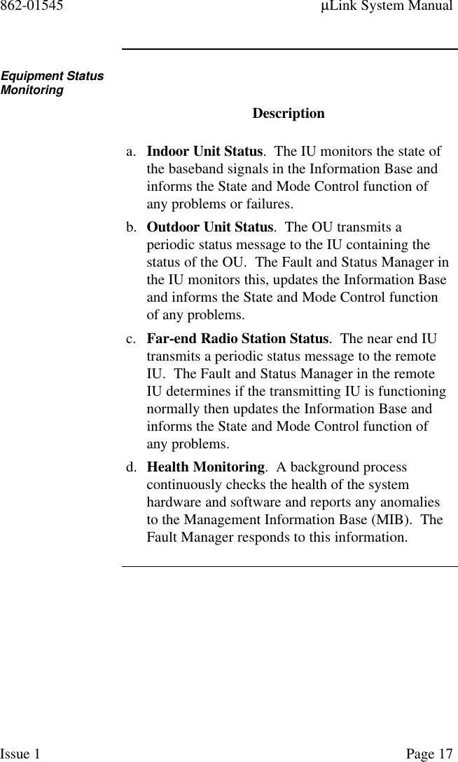 862-01545 µLink System ManualIssue 1 Page 17Equipment StatusMonitoringDescriptiona. Indoor Unit Status.  The IU monitors the state ofthe baseband signals in the Information Base andinforms the State and Mode Control function ofany problems or failures.b. Outdoor Unit Status.  The OU transmits aperiodic status message to the IU containing thestatus of the OU.  The Fault and Status Manager inthe IU monitors this, updates the Information Baseand informs the State and Mode Control functionof any problems.c. Far-end Radio Station Status.  The near end IUtransmits a periodic status message to the remoteIU.  The Fault and Status Manager in the remoteIU determines if the transmitting IU is functioningnormally then updates the Information Base andinforms the State and Mode Control function ofany problems.d. Health Monitoring.  A background processcontinuously checks the health of the systemhardware and software and reports any anomaliesto the Management Information Base (MIB).  TheFault Manager responds to this information.