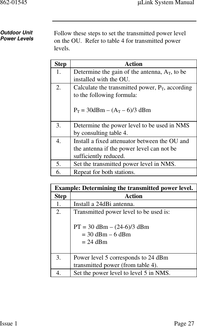 862-01545 µLink System ManualIssue 1 Page 27Outdoor UnitPower Levels Follow these steps to set the transmitted power levelon the OU.  Refer to table 4 for transmitted powerlevels.Step Action1. Determine the gain of the antenna, AT, to beinstalled with the OU.2. Calculate the transmitted power, PT, accordingto the following formula:PT = 30dBm – (AT – 6)/3 dBm3. Determine the power level to be used in NMSby consulting table 4.4. Install a fixed attenuator between the OU andthe antenna if the power level can not besufficiently reduced.5. Set the transmitted power level in NMS.6. Repeat for both stations.Example: Determining the transmitted power level.Step Action1. Install a 24dBi antenna.2. Transmitted power level to be used is:PT = 30 dBm – (24-6)/3 dBm     = 30 dBm – 6 dBm     = 24 dBm3. Power level 5 corresponds to 24 dBmtransmitted power (from table 4).4. Set the power level to level 5 in NMS.