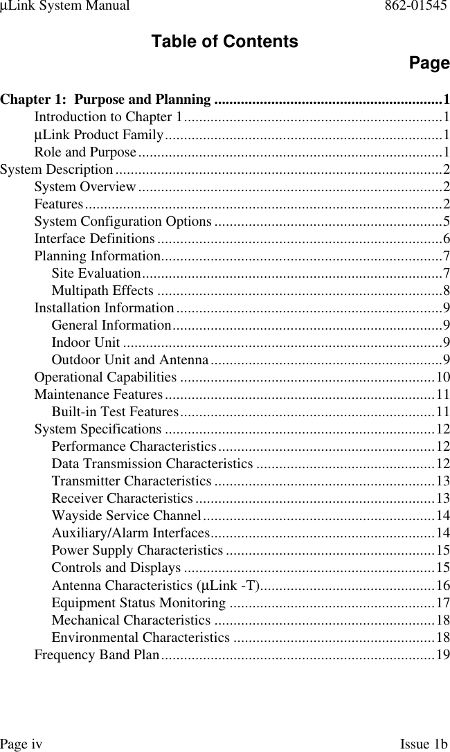 µLink System Manual 862-01545Page iv Issue 1bTable of Contents PageChapter 1:  Purpose and Planning ............................................................1Introduction to Chapter 1....................................................................1µLink Product Family.........................................................................1Role and Purpose................................................................................1System Description......................................................................................2System Overview................................................................................2Features..............................................................................................2System Configuration Options ............................................................5Interface Definitions...........................................................................6Planning Information..........................................................................7Site Evaluation...............................................................................7Multipath Effects ...........................................................................8Installation Information......................................................................9General Information.......................................................................9Indoor Unit ....................................................................................9Outdoor Unit and Antenna.............................................................9Operational Capabilities ...................................................................10Maintenance Features.......................................................................11Built-in Test Features...................................................................11System Specifications .......................................................................12Performance Characteristics.........................................................12Data Transmission Characteristics ...............................................12Transmitter Characteristics ..........................................................13Receiver Characteristics...............................................................13Wayside Service Channel.............................................................14Auxiliary/Alarm Interfaces...........................................................14Power Supply Characteristics .......................................................15Controls and Displays ..................................................................15Antenna Characteristics (µLink -T)..............................................16Equipment Status Monitoring ......................................................17Mechanical Characteristics ..........................................................18Environmental Characteristics .....................................................18Frequency Band Plan........................................................................19