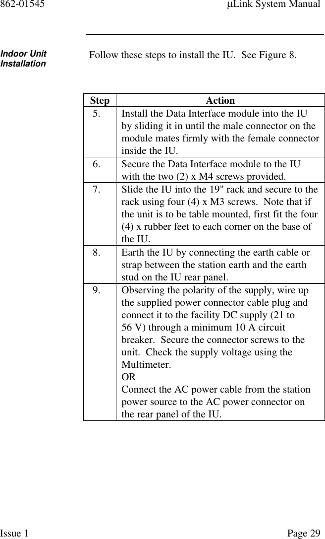 862-01545 µLink System ManualIssue 1 Page 29Indoor UnitInstallation Follow these steps to install the IU.  See Figure 8.Step Action5. Install the Data Interface module into the IUby sliding it in until the male connector on themodule mates firmly with the female connectorinside the IU.6. Secure the Data Interface module to the IUwith the two (2) x M4 screws provided.7. Slide the IU into the 19&quot; rack and secure to therack using four (4) x M3 screws.  Note that ifthe unit is to be table mounted, first fit the four(4) x rubber feet to each corner on the base ofthe IU.8. Earth the IU by connecting the earth cable orstrap between the station earth and the earthstud on the IU rear panel.9. Observing the polarity of the supply, wire upthe supplied power connector cable plug andconnect it to the facility DC supply (21 to56 V) through a minimum 10 A circuitbreaker.  Secure the connector screws to theunit.  Check the supply voltage using theMultimeter.ORConnect the AC power cable from the stationpower source to the AC power connector onthe rear panel of the IU.