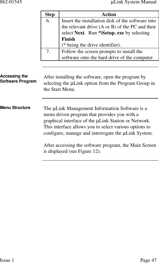 862-01545 µLink System ManualIssue 1 Page 47Step Action6. Insert the installation disk of the software intothe relevant drive (A or B) of the PC and thenselect Next.  Run *\Setup. exe by selectingFinish(* being the drive identifier).7. Follow the screen prompts to install thesoftware onto the hard drive of the computer.Accessing theSoftware Program After installing the software, open the program byselecting the µLink option from the Program Group inthe Start Menu.Menu Structure The µLink Management Information Software is amenu driven program that provides you with agraphical interface of the µLink Station or Network.This interface allows you to select various options toconfigure, manage and interrogate the µLink System.After accessing the software program, the Main Screenis displayed (see Figure 12).