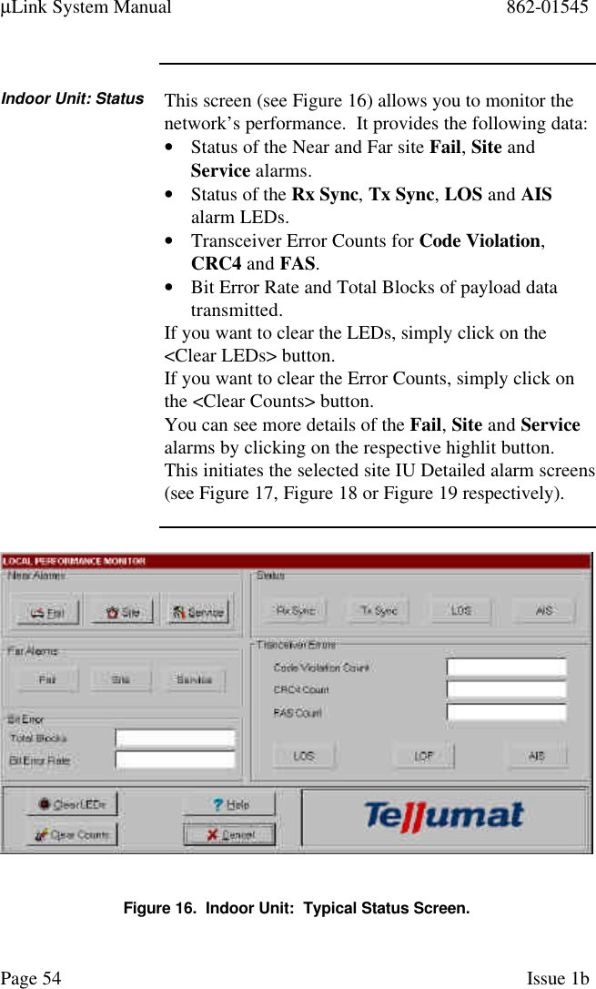 µLink System Manual 862-01545Page 54 Issue 1bIndoor Unit: Status This screen (see Figure 16) allows you to monitor thenetwork’s performance.  It provides the following data:• Status of the Near and Far site Fail, Site andService alarms.• Status of the Rx Sync, Tx Sync, LOS and AISalarm LEDs.• Transceiver Error Counts for Code Violation,CRC4 and FAS.• Bit Error Rate and Total Blocks of payload datatransmitted.If you want to clear the LEDs, simply click on the&lt;Clear LEDs&gt; button.If you want to clear the Error Counts, simply click onthe &lt;Clear Counts&gt; button.You can see more details of the Fail, Site and Servicealarms by clicking on the respective highlit button.This initiates the selected site IU Detailed alarm screens(see Figure 17, Figure 18 or Figure 19 respectively).Figure 16.  Indoor Unit:  Typical Status Screen.