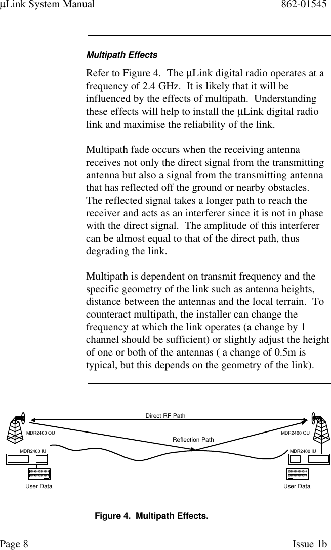 µLink System Manual 862-01545Page 8Issue 1bMultipath EffectsRefer to Figure 4.  The µLink digital radio operates at afrequency of 2.4 GHz.  It is likely that it will beinfluenced by the effects of multipath.  Understandingthese effects will help to install the µLink digital radiolink and maximise the reliability of the link.Multipath fade occurs when the receiving antennareceives not only the direct signal from the transmittingantenna but also a signal from the transmitting antennathat has reflected off the ground or nearby obstacles.The reflected signal takes a longer path to reach thereceiver and acts as an interferer since it is not in phasewith the direct signal.  The amplitude of this interferercan be almost equal to that of the direct path, thusdegrading the link.Multipath is dependent on transmit frequency and thespecific geometry of the link such as antenna heights,distance between the antennas and the local terrain.  Tocounteract multipath, the installer can change thefrequency at which the link operates (a change by 1channel should be sufficient) or slightly adjust the heightof one or both of the antennas ( a change of 0.5m istypical, but this depends on the geometry of the link).User DataMDR2400 OUMDR2400 IUUser DataMDR2400 OUMDR2400 IUDirect RF PathReflection PathFigure 4.  Multipath Effects.