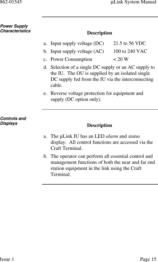 862-01545 µLink System ManualIssue 1 Page 15Power SupplyCharacteristics Descriptiona. Input supply voltage (DC) 21.5 to 56 VDCb. Input supply voltage (AC) 100 to 240 VACc. Power Consumption &lt; 20 Wd. Selection of a single DC supply or an AC supply tothe IU.  The OU is supplied by an isolated singleDC supply fed from the IU via the interconnectingcable.e. Reverse voltage protection for equipment andsupply (DC option only).Controls andDisplays Descriptiona. The µLink IU has an LED alarm and statusdisplay.  All control functions are accessed via theCraft Terminal.b. The operator can perform all essential control andmanagement functions of both the near and far endstation equipment in the link using the CraftTerminal.