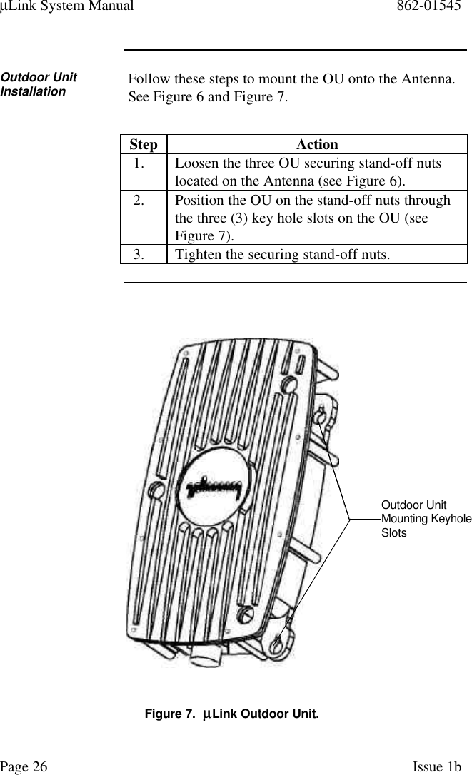 µLink System Manual 862-01545Page 26 Issue 1bOutdoor UnitInstallation Follow these steps to mount the OU onto the Antenna.See Figure 6 and Figure 7.Step Action1. Loosen the three OU securing stand-off nutslocated on the Antenna (see Figure 6).2. Position the OU on the stand-off nuts throughthe three (3) key hole slots on the OU (seeFigure 7).3. Tighten the securing stand-off nuts.Figure 7.  µµLink Outdoor Unit.Outdoor UnitMounting KeyholeSlots