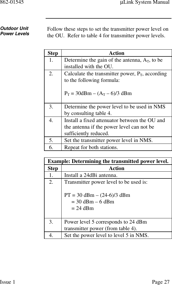 862-01545 µLink System ManualIssue 1 Page 27Outdoor UnitPower Levels Follow these steps to set the transmitter power level onthe OU.  Refer to table 4 for transmitter power levels.Step Action1. Determine the gain of the antenna, AT, to beinstalled with the OU.2. Calculate the transmitter power, PT, accordingto the following formula:PT = 30dBm – (AT – 6)/3 dBm3. Determine the power level to be used in NMSby consulting table 4.4. Install a fixed attenuator between the OU andthe antenna if the power level can not besufficiently reduced.5. Set the transmitter power level in NMS.6. Repeat for both stations.Example: Determining the transmitted power level.Step Action1. Install a 24dBi antenna.2. Transmitter power level to be used is:PT = 30 dBm – (24-6)/3 dBm     = 30 dBm – 6 dBm     = 24 dBm3. Power level 5 corresponds to 24 dBmtransmitter power (from table 4).4. Set the power level to level 5 in NMS.