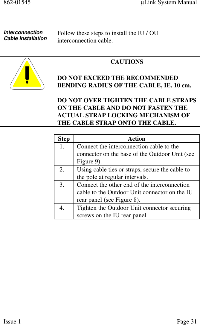 862-01545 µLink System ManualIssue 1 Page 31InterconnectionCable Installation Follow these steps to install the IU / OUinterconnection cable.CAUTIONSDO NOT EXCEED THE RECOMMENDEDBENDING RADIUS OF THE CABLE, IE. 10 cm.DO NOT OVER TIGHTEN THE CABLE STRAPSON THE CABLE AND DO NOT FASTEN THEACTUAL STRAP LOCKING MECHANISM OFTHE CABLE STRAP ONTO THE CABLE.Step Action1. Connect the interconnection cable to theconnector on the base of the Outdoor Unit (seeFigure 9).2. Using cable ties or straps, secure the cable tothe pole at regular intervals.3. Connect the other end of the interconnectioncable to the Outdoor Unit connector on the IUrear panel (see Figure 8).4. Tighten the Outdoor Unit connector securingscrews on the IU rear panel.