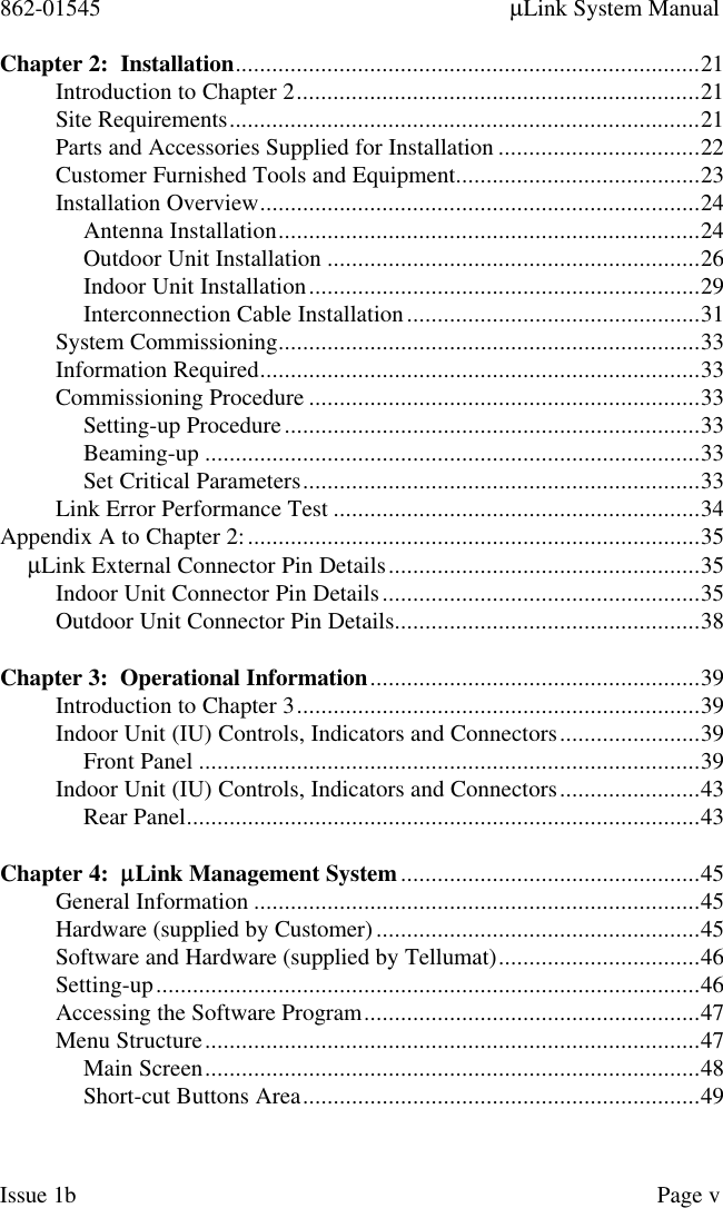 862-01545 µLink System ManualIssue 1b Page vChapter 2:  Installation............................................................................21Introduction to Chapter 2..................................................................21Site Requirements.............................................................................21Parts and Accessories Supplied for Installation .................................22Customer Furnished Tools and Equipment........................................23Installation Overview........................................................................24Antenna Installation.....................................................................24Outdoor Unit Installation .............................................................26Indoor Unit Installation................................................................29Interconnection Cable Installation................................................31System Commissioning.....................................................................33Information Required........................................................................33Commissioning Procedure ................................................................33Setting-up Procedure....................................................................33Beaming-up .................................................................................33Set Critical Parameters.................................................................33Link Error Performance Test ............................................................34Appendix A to Chapter 2:..........................................................................35µLink External Connector Pin Details...................................................35Indoor Unit Connector Pin Details....................................................35Outdoor Unit Connector Pin Details..................................................38Chapter 3:  Operational Information......................................................39Introduction to Chapter 3..................................................................39Indoor Unit (IU) Controls, Indicators and Connectors.......................39Front Panel ..................................................................................39Indoor Unit (IU) Controls, Indicators and Connectors.......................43Rear Panel....................................................................................43Chapter 4:  µµLink Management System.................................................45General Information .........................................................................45Hardware (supplied by Customer).....................................................45Software and Hardware (supplied by Tellumat).................................46Setting-up.........................................................................................46Accessing the Software Program.......................................................47Menu Structure.................................................................................47Main Screen.................................................................................48Short-cut Buttons Area.................................................................49