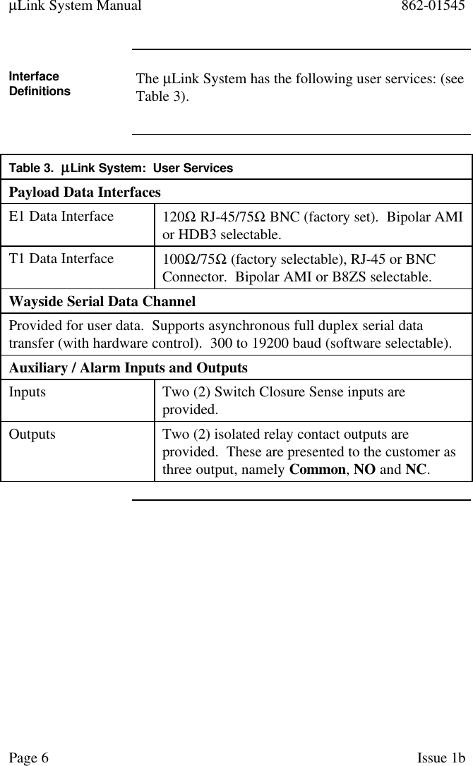 µLink System Manual 862-01545Page 6Issue 1bInterfaceDefinitions The µLink System has the following user services: (seeTable 3).Table 3.  µµLink System:  User ServicesPayload Data InterfacesE1 Data Interface 120Ω RJ-45/75Ω BNC (factory set).  Bipolar AMIor HDB3 selectable.T1 Data Interface 100Ω/75Ω (factory selectable), RJ-45 or BNCConnector.  Bipolar AMI or B8ZS selectable.Wayside Serial Data ChannelProvided for user data.  Supports asynchronous full duplex serial datatransfer (with hardware control).  300 to 19200 baud (software selectable).Auxiliary / Alarm Inputs and OutputsInputs Two (2) Switch Closure Sense inputs areprovided.Outputs Two (2) isolated relay contact outputs areprovided.  These are presented to the customer asthree output, namely Common, NO and NC.