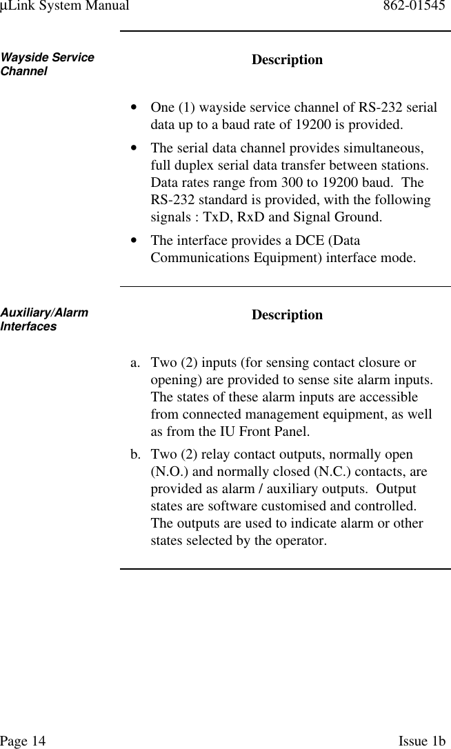 µLink System Manual 862-01545Page 14 Issue 1bWayside ServiceChannel Description• One (1) wayside service channel of RS-232 serialdata up to a baud rate of 19200 is provided.• The serial data channel provides simultaneous,full duplex serial data transfer between stations.Data rates range from 300 to 19200 baud.  TheRS-232 standard is provided, with the followingsignals : TxD, RxD and Signal Ground.• The interface provides a DCE (DataCommunications Equipment) interface mode.Auxiliary/AlarmInterfaces Descriptiona. Two (2) inputs (for sensing contact closure oropening) are provided to sense site alarm inputs.The states of these alarm inputs are accessiblefrom connected management equipment, as wellas from the IU Front Panel.b. Two (2) relay contact outputs, normally open(N.O.) and normally closed (N.C.) contacts, areprovided as alarm / auxiliary outputs.  Outputstates are software customised and controlled.The outputs are used to indicate alarm or otherstates selected by the operator.