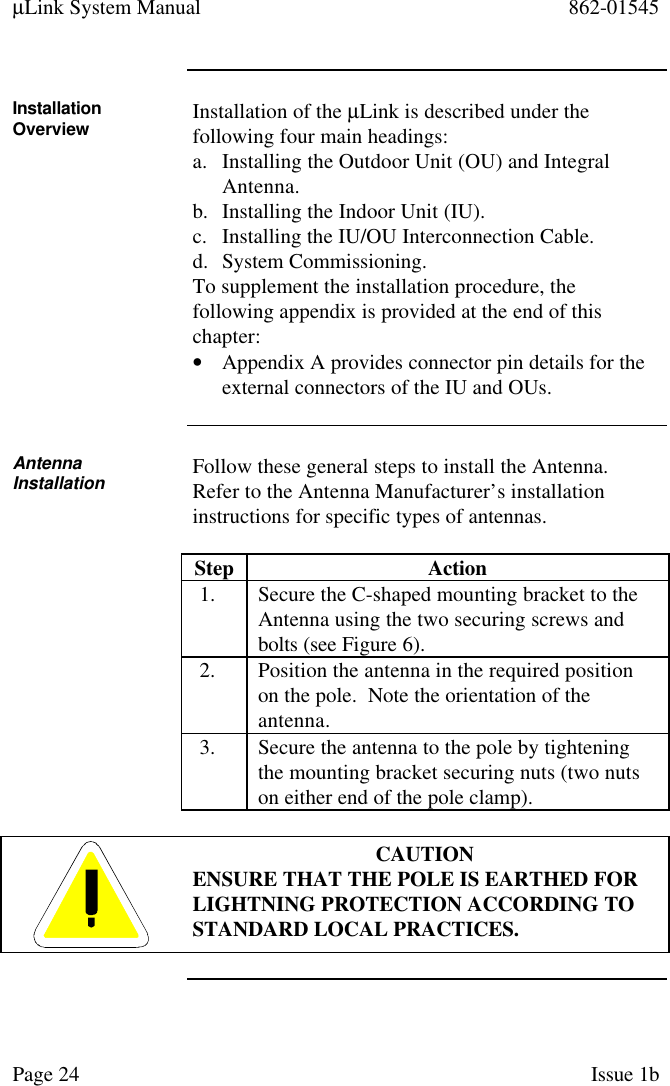 µLink System Manual 862-01545Page 24 Issue 1bInstallationOverview Installation of the µLink is described under thefollowing four main headings:a. Installing the Outdoor Unit (OU) and IntegralAntenna.b. Installing the Indoor Unit (IU).c. Installing the IU/OU Interconnection Cable.d. System Commissioning.To supplement the installation procedure, thefollowing appendix is provided at the end of thischapter:• Appendix A provides connector pin details for theexternal connectors of the IU and OUs.AntennaInstallation Follow these general steps to install the Antenna.Refer to the Antenna Manufacturer’s installationinstructions for specific types of antennas.Step Action1. Secure the C-shaped mounting bracket to theAntenna using the two securing screws andbolts (see Figure 6).2. Position the antenna in the required positionon the pole.  Note the orientation of theantenna.3. Secure the antenna to the pole by tighteningthe mounting bracket securing nuts (two nutson either end of the pole clamp).CAUTIONENSURE THAT THE POLE IS EARTHED FORLIGHTNING PROTECTION ACCORDING TOSTANDARD LOCAL PRACTICES.