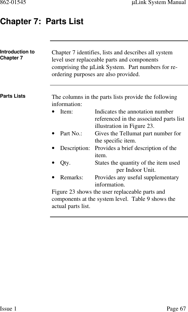 862-01545 µLink System ManualIssue 1 Page 67Chapter 7:  Parts ListIntroduction toChapter 7 Chapter 7 identifies, lists and describes all systemlevel user replaceable parts and componentscomprising the µLink System.  Part numbers for re-ordering purposes are also provided.Parts Lists The columns in the parts lists provide the followinginformation:• Item: Indicates the annotation number referenced in the associated parts listillustration in Figure 23.• Part No.: Gives the Tellumat part number for the specific item.• Description: Provides a brief description of the item.• Qty. States the quantity of the item used per Indoor Unit.• Remarks: Provides any useful supplementary information.Figure 23 shows the user replaceable parts andcomponents at the system level.  Table 9 shows theactual parts list.