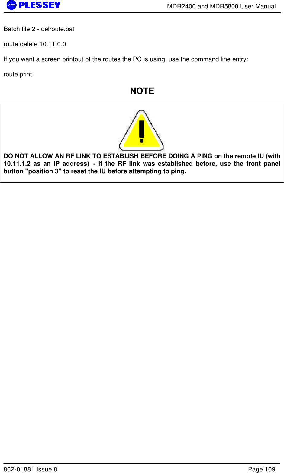        MDR2400 and MDR5800 User Manual  862-01881 Issue 8    Page 109 Batch file 2 - delroute.bat  route delete 10.11.0.0  If you want a screen printout of the routes the PC is using, use the command line entry:  route print  NOTE   DO NOT ALLOW AN RF LINK TO ESTABLISH BEFORE DOING A PING on the remote IU (with 10.11.1.2 as an IP address)  - if the RF link was established before, use the front panel button &quot;position 3&quot; to reset the IU before attempting to ping.       