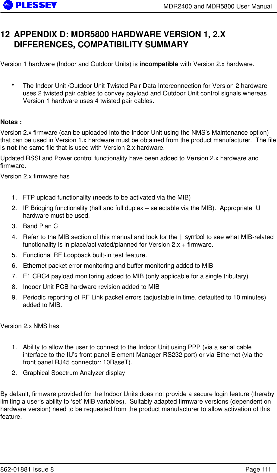        MDR2400 and MDR5800 User Manual  862-01881 Issue 8    Page 111 12 APPENDIX D: MDR5800 HARDWARE VERSION 1, 2.X DIFFERENCES, COMPATIBILITY SUMMARY  Version 1 hardware (Indoor and Outdoor Units) is incompatible with Version 2.x hardware.   • The Indoor Unit /Outdoor Unit Twisted Pair Data Interconnection for Version 2 hardware uses 2 twisted pair cables to convey payload and Outdoor Unit control signals whereas Version 1 hardware uses 4 twisted pair cables.    Notes : Version 2.x firmware (can be uploaded into the Indoor Unit using the NMS’s Maintenance option) that can be used in Version 1.x hardware must be obtained from the product manufacturer.  The file is not the same file that is used with Version 2.x hardware. Updated RSSI and Power control functionality have been added to Version 2.x hardware and firmware. Version 2.x firmware has   1. FTP upload functionality (needs to be activated via the MIB) 2. IP Bridging functionality (half and full duplex – selectable via the MIB).  Appropriate IU hardware must be used. 3. Band Plan C 4. Refer to the MIB section of this manual and look for the † symbol to see what MIB-related functionality is in place/activated/planned for Version 2.x + firmware. 5. Functional RF Loopback built-in test feature. 6. Ethernet packet error monitoring and buffer monitoring added to MIB 7. E1 CRC4 payload monitoring added to MIB (only applicable for a single tributary) 8. Indoor Unit PCB hardware revision added to MIB 9. Periodic reporting of RF Link packet errors (adjustable in time, defaulted to 10 minutes) added to MIB.   Version 2.x NMS has  1. Ability to allow the user to connect to the Indoor Unit using PPP (via a serial cable interface to the IU’s front panel Element Manager RS232 port) or via Ethernet (via the front panel RJ45 connector: 10BaseT). 2. Graphical Spectrum Analyzer display  By default, firmware provided for the Indoor Units does not provide a secure login feature (thereby limiting a user’s ability to ‘set’ MIB variables).  Suitably adapted firmware versions (dependent on hardware version) need to be requested from the product manufacturer to allow activation of this feature.  