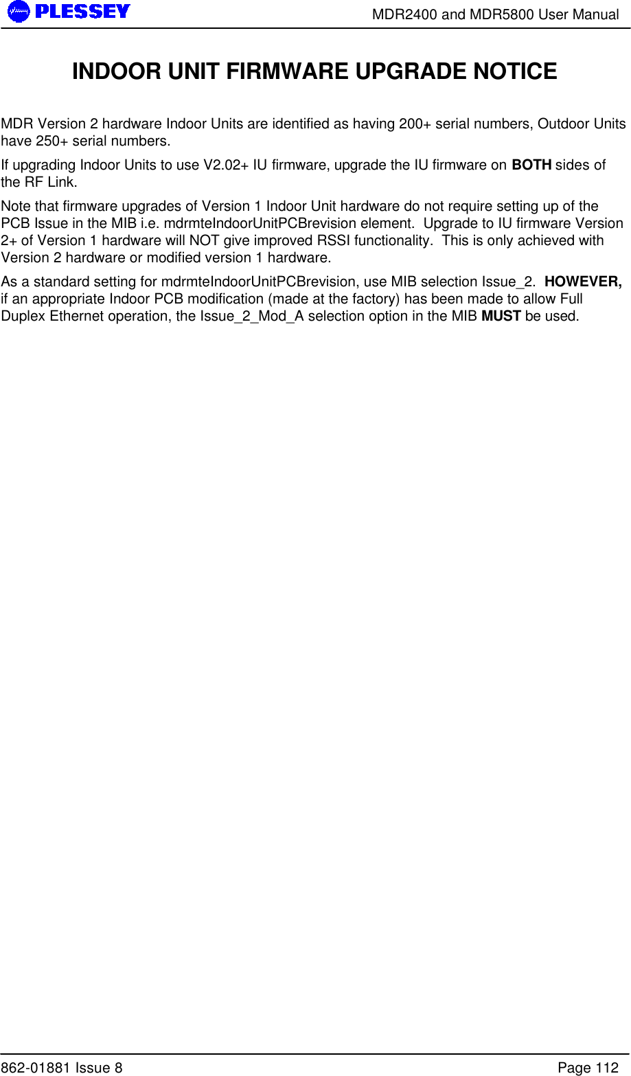        MDR2400 and MDR5800 User Manual  862-01881 Issue 8    Page 112 INDOOR UNIT FIRMWARE UPGRADE NOTICE  MDR Version 2 hardware Indoor Units are identified as having 200+ serial numbers, Outdoor Units have 250+ serial numbers. If upgrading Indoor Units to use V2.02+ IU firmware, upgrade the IU firmware on BOTH sides of the RF Link. Note that firmware upgrades of Version 1 Indoor Unit hardware do not require setting up of the PCB Issue in the MIB i.e. mdrmteIndoorUnitPCBrevision element.  Upgrade to IU firmware Version 2+ of Version 1 hardware will NOT give improved RSSI functionality.  This is only achieved with Version 2 hardware or modified version 1 hardware. As a standard setting for mdrmteIndoorUnitPCBrevision, use MIB selection Issue_2.  HOWEVER, if an appropriate Indoor PCB modification (made at the factory) has been made to allow Full Duplex Ethernet operation, the Issue_2_Mod_A selection option in the MIB MUST be used.   